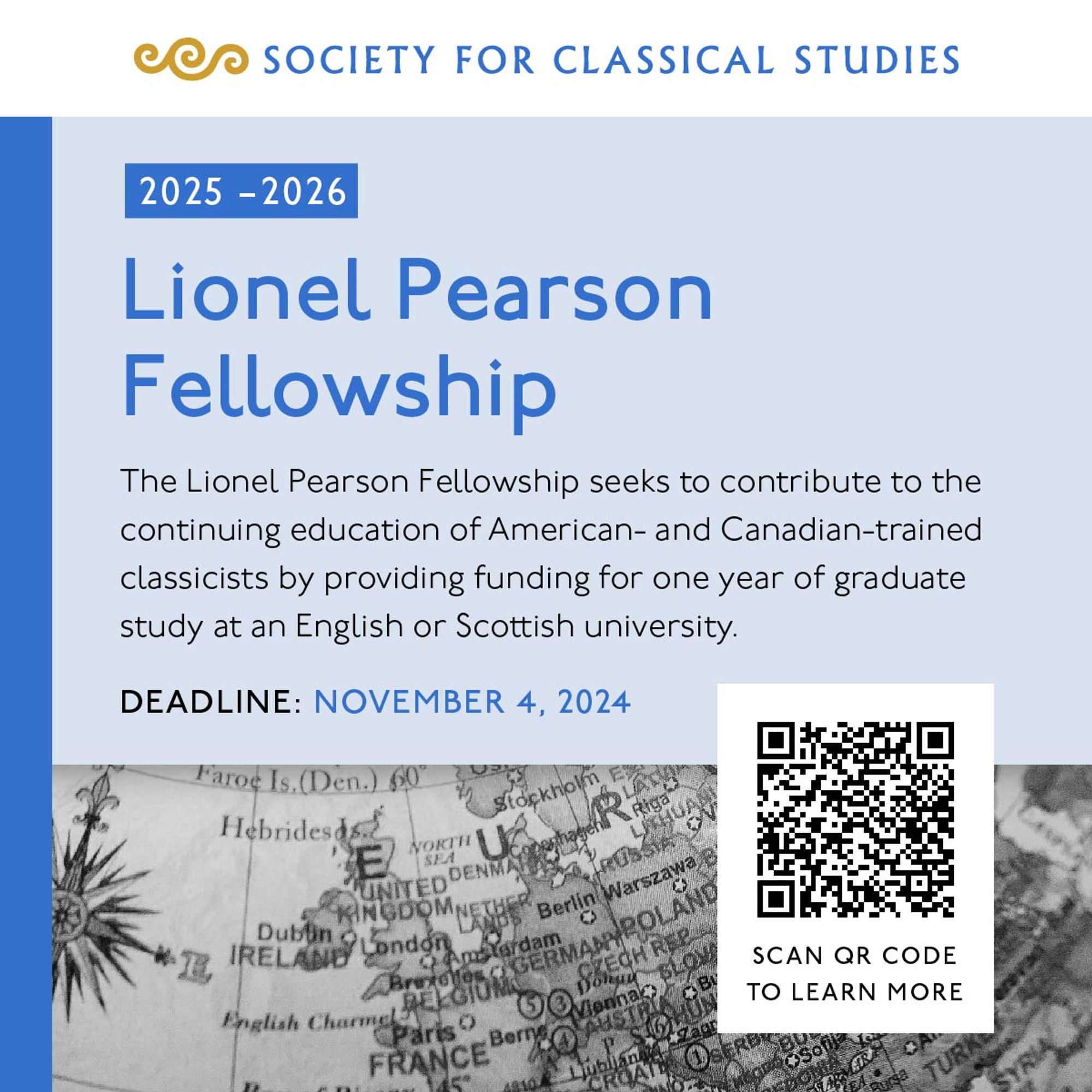 Society for Classical Studies, 2025 - 2026 Lionel Pearson Fellowship. The Lionel Pearson Fellowship seeks to contribute to the continuing education of American- and Canadian-trained classicists by providing funding for one year of graduate study at an English or Scottish university. Deadline: November 4, 2024, scan QR code to learn more.