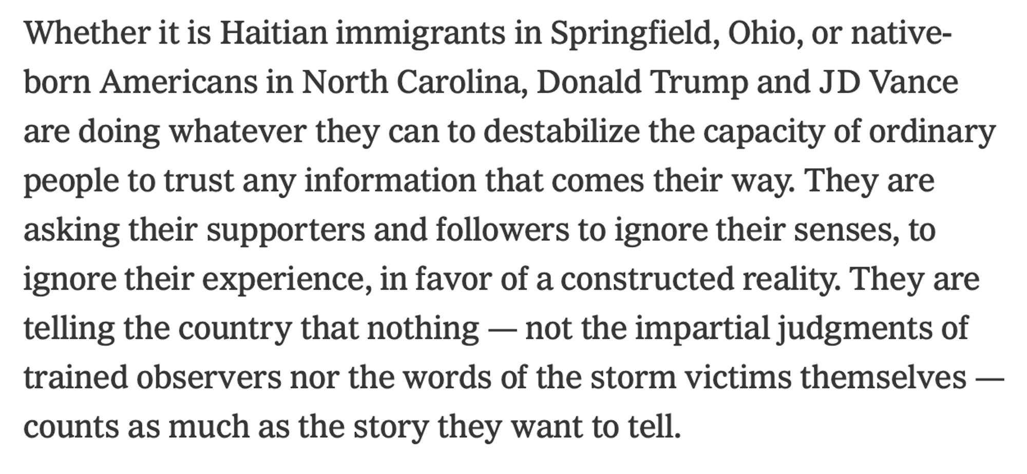 Whether it is Haitian immigrants in Springfield, Ohio, or native-born Americans in North Carolina, Donald Trump and JD Vance are doing whatever they can to destabilize the capacity of ordinary people to trust any information that comes their way. They are asking their supporters and followers to ignore their senses, to ignore their experience, in favor of a constructed reality. They are telling the country that nothing — not the impartial judgments of trained observers nor the words of the storm victims themselves — counts as much as the story they want to tell.