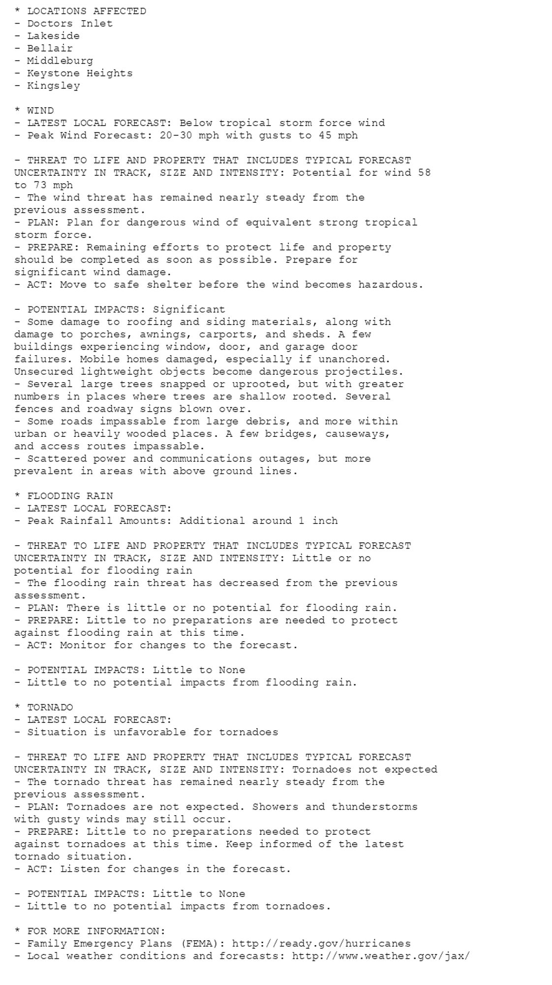 * LOCATIONS AFFECTED
- Doctors Inlet
- Lakeside
- Bellair
- Middleburg
- Keystone Heights
- Kingsley

* WIND
- LATEST LOCAL FORECAST: Below tropical storm force wind
- Peak Wind Forecast: 20-30 mph with gusts to 45 mph

- THREAT TO LIFE AND PROPERTY THAT INCLUDES TYPICAL FORECAST
UNCERTAINTY IN TRACK, SIZE AND INTENSITY: Potential for wind 58
to 73 mph
- The wind threat has remained nearly steady from the
previous assessment.
- PLAN: Plan for dangerous wind of equivalent strong tropical
storm force.
- PREPARE: Remaining efforts to protect life and property
should be completed as soon as possible. Prepare for
significant wind damage.
- ACT: Move to safe shelter before the wind becomes hazardous.

- POTENTIAL IMPACTS: Significant
- Some damage to roofing and siding materials, along with
damage to porches, awnings, carports, and sheds. A few
buildings experiencing window, door, and garage door
failures. Mobile homes damaged, especially if unanchored.
Unsecured lightweight objects become dangerous projectiles.
- Several large trees snapped or uprooted, but with greater
numbers in places where trees are shallow rooted. Several
fences and roadway signs blown over.
- Some roads impassable from large debris, and more within
urban or heavily wooded places. A few bridges, causeways,
and access routes impassable.
- Scattered power and communications outages, but more
prevalent in areas with above ground lines.

* FLOODING RAIN
- LATEST LOCAL FORECAST:
- Peak Rainfall Amounts: Additional around 1 inch

- THREAT TO LIFE AND PROPERTY THAT INCLUDES TYPICAL FORECAST
UNCERTAINTY IN TRACK, SIZE AND INTENSITY: Little or no
potential for flooding rain
- The flooding rain threat has decreased from the previous
assessment.
- PLAN: There is little or no potential for flooding rain.
- PREPARE: Little to no preparations are needed to protect
against flooding rain at this time.
- ACT: Monitor for changes to the forecast.

- POTENTIAL IMPACTS: Little to None
- Little to no potential impacts from flooding rain.

* TORNADO
- LATEST LOCAL FORECAST:
- Situation is unfavorable for tornadoes

- THREAT TO LIFE AND PROPERTY THAT INCLUDES TYPICAL FORECAST
UNCERTAINTY IN TRACK, SIZE AND INTENSITY: Tornadoes not expected
- The tornado threat has remained nearly steady from the
previous assessment.
- PLAN: Tornadoes are not expected. Showers and thunderstorms
with gusty winds may still occur.
- PREPARE: Little to no preparations needed to protect
against tornadoes at this time. Keep informed of the latest
tornado situation.
- ACT: Listen for changes in the forecast.

- POTENTIAL IMPACTS: Little to None
- Little to no potential impacts from tornadoes.

* FOR MORE INFORMATION:
- Family Emergency Plans (FEMA): http://ready.gov/hurricanes
- Local weather conditions and forecasts: http://www.weather.gov/jax/