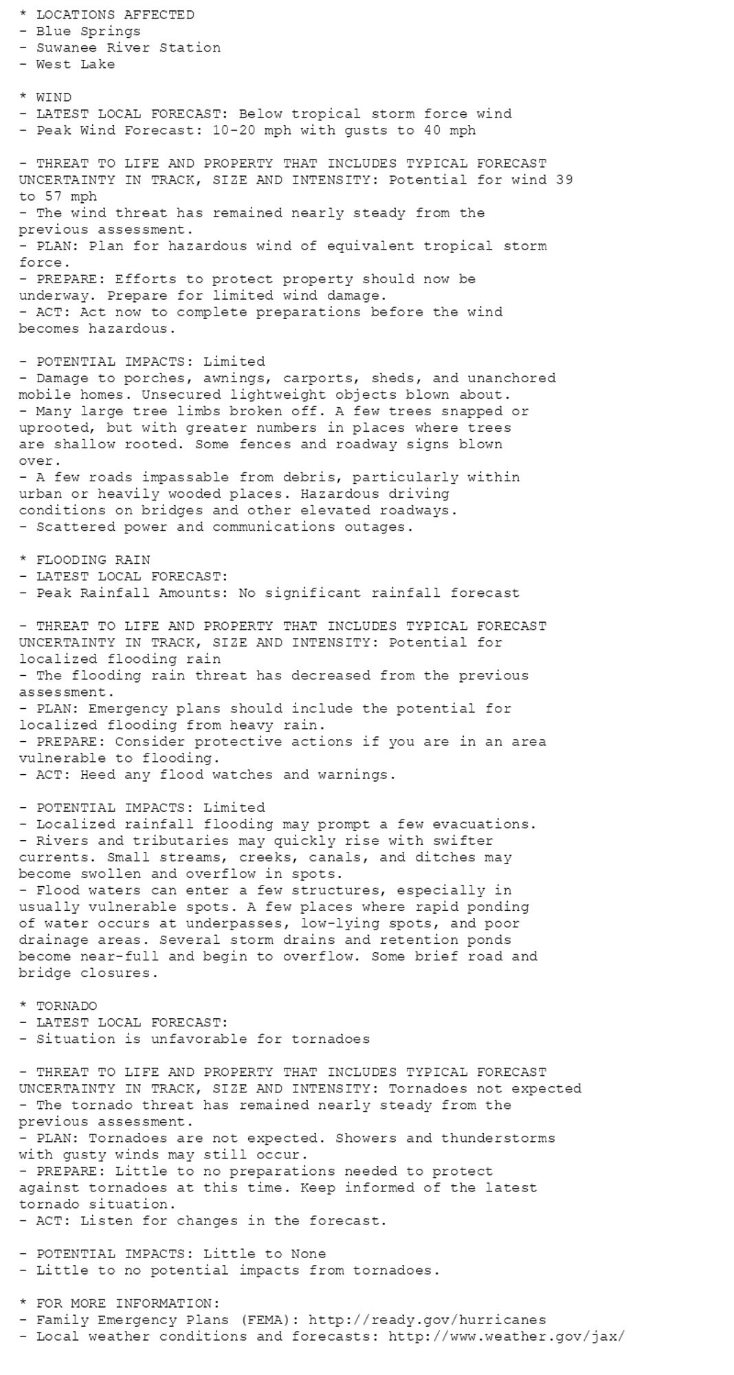 * LOCATIONS AFFECTED
- Blue Springs
- Suwanee River Station
- West Lake

* WIND
- LATEST LOCAL FORECAST: Below tropical storm force wind
- Peak Wind Forecast: 10-20 mph with gusts to 40 mph

- THREAT TO LIFE AND PROPERTY THAT INCLUDES TYPICAL FORECAST
UNCERTAINTY IN TRACK, SIZE AND INTENSITY: Potential for wind 39
to 57 mph
- The wind threat has remained nearly steady from the
previous assessment.
- PLAN: Plan for hazardous wind of equivalent tropical storm
force.
- PREPARE: Efforts to protect property should now be
underway. Prepare for limited wind damage.
- ACT: Act now to complete preparations before the wind
becomes hazardous.

- POTENTIAL IMPACTS: Limited
- Damage to porches, awnings, carports, sheds, and unanchored
mobile homes. Unsecured lightweight objects blown about.
- Many large tree limbs broken off. A few trees snapped or
uprooted, but with greater numbers in places where trees
are shallow rooted. Some fences and roadway signs blown
over.
- A few roads impassable from debris, particularly within
urban or heavily wooded places. Hazardous driving
conditions on bridges and other elevated roadways.
- Scattered power and communications outages.

* FLOODING RAIN
- LATEST LOCAL FORECAST:
- Peak Rainfall Amounts: No significant rainfall forecast

- THREAT TO LIFE AND PROPERTY THAT INCLUDES TYPICAL FORECAST
UNCERTAINTY IN TRACK, SIZE AND INTENSITY: Potential for
localized flooding rain
- The flooding rain threat has decreased from the previous
assessment.
- PLAN: Emergency plans should include the potential for
localized flooding from heavy rain.
- PREPARE: Consider protective actions if you are in an area
vulnerable to flooding.
- ACT: Heed any flood watches and warnings.

- POTENTIAL IMPACTS: Limited
- Localized rainfall flooding may prompt a few evacuations.
- Rivers and tributaries may quickly rise with swifter
currents. Small streams, creeks, canals, and ditches may
become swollen and overflow in spots.
- Flood waters can enter a few structures, especially in
usually vulnerable spots. A few places where rapid ponding
of water occurs at underpasses, low-lying spots, and poor
drainage areas. Several storm drains and retention ponds
become near-full and begin to overflow. Some brief road and
bridge closures.

* TORNADO
- LATEST LOCAL FORECAST:
- Situation is unfavorable for tornadoes

- THREAT TO LIFE AND PROPERTY THAT INCLUDES TYPICAL FORECAST
UNCERTAINTY IN TRACK, SIZE AND INTENSITY: Tornadoes not expected
- The tornado threat has remained nearly steady from the
previous assessment.
- PLAN: Tornadoes are not expected. Showers and thunderstorms
with gusty winds may still occur.
- PREPARE: Little to no preparations needed to protect
against tornadoes at this time. Keep informed of the latest
tornado situation.
- ACT: Listen for changes in the forecast.

- POTENTIAL IMPACTS: Little to None
- Little to no potential impacts from tornadoes.

* FOR MORE INFORMATION:
- Family Emergency Plans (FEMA): http://ready.gov/hurricanes
- Local weather conditions and forecasts: http://www.weather.gov/jax/