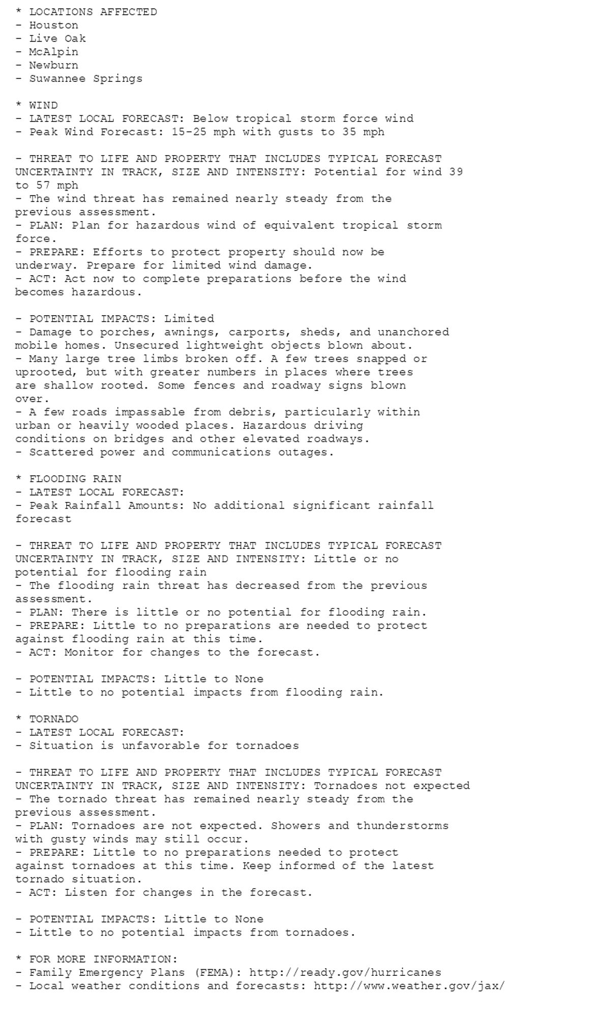 * LOCATIONS AFFECTED
- Houston
- Live Oak
- McAlpin
- Newburn
- Suwannee Springs

* WIND
- LATEST LOCAL FORECAST: Below tropical storm force wind
- Peak Wind Forecast: 15-25 mph with gusts to 35 mph

- THREAT TO LIFE AND PROPERTY THAT INCLUDES TYPICAL FORECAST
UNCERTAINTY IN TRACK, SIZE AND INTENSITY: Potential for wind 39
to 57 mph
- The wind threat has remained nearly steady from the
previous assessment.
- PLAN: Plan for hazardous wind of equivalent tropical storm
force.
- PREPARE: Efforts to protect property should now be
underway. Prepare for limited wind damage.
- ACT: Act now to complete preparations before the wind
becomes hazardous.

- POTENTIAL IMPACTS: Limited
- Damage to porches, awnings, carports, sheds, and unanchored
mobile homes. Unsecured lightweight objects blown about.
- Many large tree limbs broken off. A few trees snapped or
uprooted, but with greater numbers in places where trees
are shallow rooted. Some fences and roadway signs blown
over.
- A few roads impassable from debris, particularly within
urban or heavily wooded places. Hazardous driving
conditions on bridges and other elevated roadways.
- Scattered power and communications outages.

* FLOODING RAIN
- LATEST LOCAL FORECAST:
- Peak Rainfall Amounts: No additional significant rainfall
forecast

- THREAT TO LIFE AND PROPERTY THAT INCLUDES TYPICAL FORECAST
UNCERTAINTY IN TRACK, SIZE AND INTENSITY: Little or no
potential for flooding rain
- The flooding rain threat has decreased from the previous
assessment.
- PLAN: There is little or no potential for flooding rain.
- PREPARE: Little to no preparations are needed to protect
against flooding rain at this time.
- ACT: Monitor for changes to the forecast.

- POTENTIAL IMPACTS: Little to None
- Little to no potential impacts from flooding rain.

* TORNADO
- LATEST LOCAL FORECAST:
- Situation is unfavorable for tornadoes

- THREAT TO LIFE AND PROPERTY THAT INCLUDES TYPICAL FORECAST
UNCERTAINTY IN TRACK, SIZE AND INTENSITY: Tornadoes not expected
- The tornado threat has remained nearly steady from the
previous assessment.
- PLAN: Tornadoes are not expected. Showers and thunderstorms
with gusty winds may still occur.
- PREPARE: Little to no preparations needed to protect
against tornadoes at this time. Keep informed of the latest
tornado situation.
- ACT: Listen for changes in the forecast.

- POTENTIAL IMPACTS: Little to None
- Little to no potential impacts from tornadoes.

* FOR MORE INFORMATION:
- Family Emergency Plans (FEMA): http://ready.gov/hurricanes
- Local weather conditions and forecasts: http://www.weather.gov/jax/