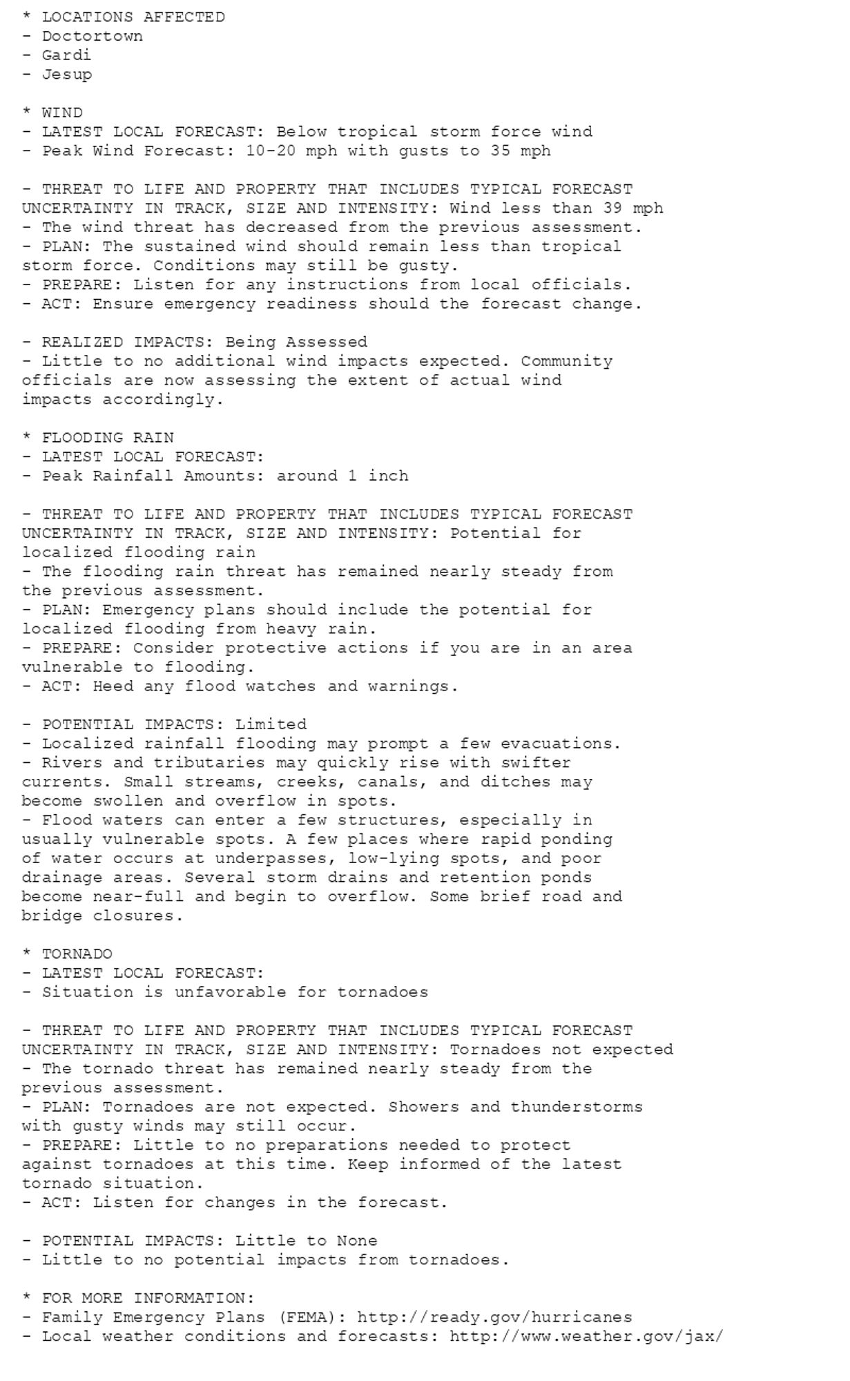 * LOCATIONS AFFECTED
- Doctortown
- Gardi
- Jesup

* WIND
- LATEST LOCAL FORECAST: Below tropical storm force wind
- Peak Wind Forecast: 10-20 mph with gusts to 35 mph

- THREAT TO LIFE AND PROPERTY THAT INCLUDES TYPICAL FORECAST
UNCERTAINTY IN TRACK, SIZE AND INTENSITY: Wind less than 39 mph
- The wind threat has decreased from the previous assessment.
- PLAN: The sustained wind should remain less than tropical
storm force. Conditions may still be gusty.
- PREPARE: Listen for any instructions from local officials.
- ACT: Ensure emergency readiness should the forecast change.

- REALIZED IMPACTS: Being Assessed
- Little to no additional wind impacts expected. Community
officials are now assessing the extent of actual wind
impacts accordingly.

* FLOODING RAIN
- LATEST LOCAL FORECAST:
- Peak Rainfall Amounts: around 1 inch

- THREAT TO LIFE AND PROPERTY THAT INCLUDES TYPICAL FORECAST
UNCERTAINTY IN TRACK, SIZE AND INTENSITY: Potential for
localized flooding rain
- The flooding rain threat has remained nearly steady from
the previous assessment.
- PLAN: Emergency plans should include the potential for
localized flooding from heavy rain.
- PREPARE: Consider protective actions if you are in an area
vulnerable to flooding.
- ACT: Heed any flood watches and warnings.

- POTENTIAL IMPACTS: Limited
- Localized rainfall flooding may prompt a few evacuations.
- Rivers and tributaries may quickly rise with swifter
currents. Small streams, creeks, canals, and ditches may
become swollen and overflow in spots.
- Flood waters can enter a few structures, especially in
usually vulnerable spots. A few places where rapid ponding
of water occurs at underpasses, low-lying spots, and poor
drainage areas. Several storm drains and retention ponds
become near-full and begin to overflow. Some brief road and
bridge closures.

* TORNADO
- LATEST LOCAL FORECAST:
- Situation is unfavorable for tornadoes

- THREAT TO LIFE AND PROPERTY THAT INCLUDES TYPICAL FORECAST
UNCERTAINTY IN TRACK, SIZE AND INTENSITY: Tornadoes not expected
- The tornado threat has remained nearly steady from the
previous assessment.
- PLAN: Tornadoes are not expected. Showers and thunderstorms
with gusty winds may still occur.
- PREPARE: Little to no preparations needed to protect
against tornadoes at this time. Keep informed of the latest
tornado situation.
- ACT: Listen for changes in the forecast.

- POTENTIAL IMPACTS: Little to None
- Little to no potential impacts from tornadoes.

* FOR MORE INFORMATION:
- Family Emergency Plans (FEMA): http://ready.gov/hurricanes
- Local weather conditions and forecasts: http://www.weather.gov/jax/