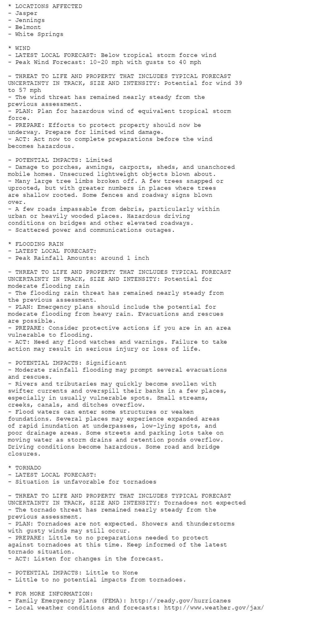 * LOCATIONS AFFECTED
- Jasper
- Jennings
- Belmont
- White Springs

* WIND
- LATEST LOCAL FORECAST: Below tropical storm force wind
- Peak Wind Forecast: 10-20 mph with gusts to 40 mph

- THREAT TO LIFE AND PROPERTY THAT INCLUDES TYPICAL FORECAST
UNCERTAINTY IN TRACK, SIZE AND INTENSITY: Potential for wind 39
to 57 mph
- The wind threat has remained nearly steady from the
previous assessment.
- PLAN: Plan for hazardous wind of equivalent tropical storm
force.
- PREPARE: Efforts to protect property should now be
underway. Prepare for limited wind damage.
- ACT: Act now to complete preparations before the wind
becomes hazardous.

- POTENTIAL IMPACTS: Limited
- Damage to porches, awnings, carports, sheds, and unanchored
mobile homes. Unsecured lightweight objects blown about.
- Many large tree limbs broken off. A few trees snapped or
uprooted, but with greater numbers in places where trees
are shallow rooted. Some fences and roadway signs blown
over.
- A few roads impassable from debris, particularly within
urban or heavily wooded places. Hazardous driving
conditions on bridges and other elevated roadways.
- Scattered power and communications outages.

* FLOODING RAIN
- LATEST LOCAL FORECAST:
- Peak Rainfall Amounts: around 1 inch

- THREAT TO LIFE AND PROPERTY THAT INCLUDES TYPICAL FORECAST
UNCERTAINTY IN TRACK, SIZE AND INTENSITY: Potential for
moderate flooding rain
- The flooding rain threat has remained nearly steady from
the previous assessment.
- PLAN: Emergency plans should include the potential for
moderate flooding from heavy rain. Evacuations and rescues
are possible.
- PREPARE: Consider protective actions if you are in an area
vulnerable to flooding.
- ACT: Heed any flood watches and warnings. Failure to take
action may result in serious injury or loss of life.

- POTENTIAL IMPACTS: Significant
- Moderate rainfall flooding may prompt several evacuations
and rescues.
- Rivers and tributaries may quickly become swollen with
swifter currents and overspill their banks in a few places,
especially in usually vulnerable spots. Small streams,
creeks, canals, and ditches overflow.
- Flood waters can enter some structures or weaken
foundations. Several places may experience expanded areas
of rapid inundation at underpasses, low-lying spots, and
poor drainage areas. Some streets and parking lots take on
moving water as storm drains and retention ponds overflow.
Driving conditions become hazardous. Some road and bridge
closures.

* TORNADO
- LATEST LOCAL FORECAST:
- Situation is unfavorable for tornadoes

- THREAT TO LIFE AND PROPERTY THAT INCLUDES TYPICAL FORECAST
UNCERTAINTY IN TRACK, SIZE AND INTENSITY: Tornadoes not expected
- The tornado threat has remained nearly steady from the
previous assessment.
- PLAN: Tornadoes are not expected. Showers and thunderstorms
with gusty winds may still occur.
- PREPARE: Little to no preparations needed to protect
against tornadoes at this time. Keep informed of the latest
tornado situation.
- ACT: Listen for changes in the forecast.

- POTENTIAL IMPACTS: Little to None
- Little to no potential impacts from tornadoes.

* FOR MORE INFORMATION:
- Family Emergency Plans (FEMA): http://ready.gov/hurricanes
- Local weather conditions and forecasts: http://www.weather.gov/jax/