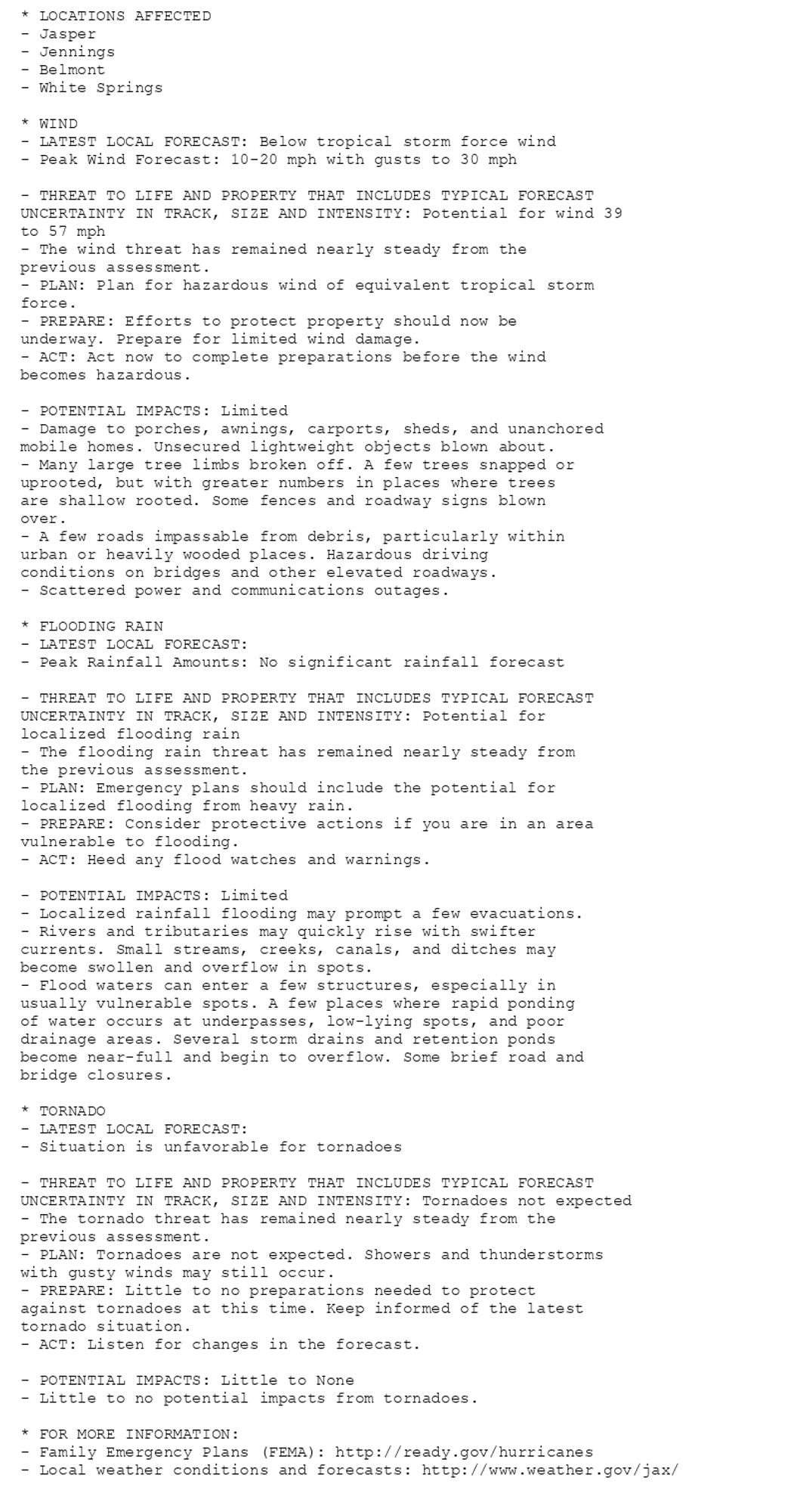 * LOCATIONS AFFECTED
- Jasper
- Jennings
- Belmont
- White Springs

* WIND
- LATEST LOCAL FORECAST: Below tropical storm force wind
- Peak Wind Forecast: 10-20 mph with gusts to 30 mph

- THREAT TO LIFE AND PROPERTY THAT INCLUDES TYPICAL FORECAST
UNCERTAINTY IN TRACK, SIZE AND INTENSITY: Potential for wind 39
to 57 mph
- The wind threat has remained nearly steady from the
previous assessment.
- PLAN: Plan for hazardous wind of equivalent tropical storm
force.
- PREPARE: Efforts to protect property should now be
underway. Prepare for limited wind damage.
- ACT: Act now to complete preparations before the wind
becomes hazardous.

- POTENTIAL IMPACTS: Limited
- Damage to porches, awnings, carports, sheds, and unanchored
mobile homes. Unsecured lightweight objects blown about.
- Many large tree limbs broken off. A few trees snapped or
uprooted, but with greater numbers in places where trees
are shallow rooted. Some fences and roadway signs blown
over.
- A few roads impassable from debris, particularly within
urban or heavily wooded places. Hazardous driving
conditions on bridges and other elevated roadways.
- Scattered power and communications outages.

* FLOODING RAIN
- LATEST LOCAL FORECAST:
- Peak Rainfall Amounts: No significant rainfall forecast

- THREAT TO LIFE AND PROPERTY THAT INCLUDES TYPICAL FORECAST
UNCERTAINTY IN TRACK, SIZE AND INTENSITY: Potential for
localized flooding rain
- The flooding rain threat has remained nearly steady from
the previous assessment.
- PLAN: Emergency plans should include the potential for
localized flooding from heavy rain.
- PREPARE: Consider protective actions if you are in an area
vulnerable to flooding.
- ACT: Heed any flood watches and warnings.

- POTENTIAL IMPACTS: Limited
- Localized rainfall flooding may prompt a few evacuations.
- Rivers and tributaries may quickly rise with swifter
currents. Small streams, creeks, canals, and ditches may
become swollen and overflow in spots.
- Flood waters can enter a few structures, especially in
usually vulnerable spots. A few places where rapid ponding
of water occurs at underpasses, low-lying spots, and poor
drainage areas. Several storm drains and retention ponds
become near-full and begin to overflow. Some brief road and
bridge closures.

* TORNADO
- LATEST LOCAL FORECAST:
- Situation is unfavorable for tornadoes

- THREAT TO LIFE AND PROPERTY THAT INCLUDES TYPICAL FORECAST
UNCERTAINTY IN TRACK, SIZE AND INTENSITY: Tornadoes not expected
- The tornado threat has remained nearly steady from the
previous assessment.
- PLAN: Tornadoes are not expected. Showers and thunderstorms
with gusty winds may still occur.
- PREPARE: Little to no preparations needed to protect
against tornadoes at this time. Keep informed of the latest
tornado situation.
- ACT: Listen for changes in the forecast.

- POTENTIAL IMPACTS: Little to None
- Little to no potential impacts from tornadoes.

* FOR MORE INFORMATION:
- Family Emergency Plans (FEMA): http://ready.gov/hurricanes
- Local weather conditions and forecasts: http://www.weather.gov/jax/