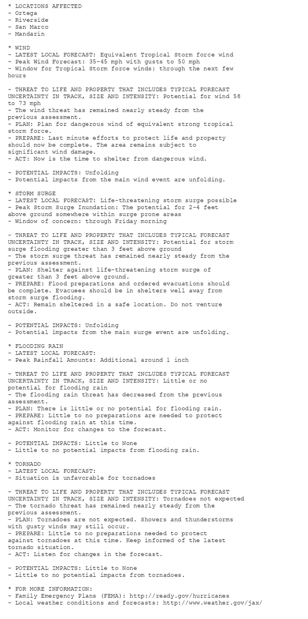 * LOCATIONS AFFECTED
- Ortega
- Riverside
- San Marco
- Mandarin

* WIND
- LATEST LOCAL FORECAST: Equivalent Tropical Storm force wind
- Peak Wind Forecast: 35-45 mph with gusts to 50 mph
- Window for Tropical Storm force winds: through the next few
hours

- THREAT TO LIFE AND PROPERTY THAT INCLUDES TYPICAL FORECAST
UNCERTAINTY IN TRACK, SIZE AND INTENSITY: Potential for wind 58
to 73 mph
- The wind threat has remained nearly steady from the
previous assessment.
- PLAN: Plan for dangerous wind of equivalent strong tropical
storm force.
- PREPARE: Last minute efforts to protect life and property
should now be complete. The area remains subject to
significant wind damage.
- ACT: Now is the time to shelter from dangerous wind.

- POTENTIAL IMPACTS: Unfolding
- Potential impacts from the main wind event are unfolding.

* STORM SURGE
- LATEST LOCAL FORECAST: Life-threatening storm surge possible
- Peak Storm Surge Inundation: The potential for 2-4 feet
above ground somewhere within surge prone areas
- Window of concern: through Friday morning

- THREAT TO LIFE AND PROPERTY THAT INCLUDES TYPICAL FORECAST
UNCERTAINTY IN TRACK, SIZE AND INTENSITY: Potential for storm
surge flooding greater than 3 feet above ground
- The storm surge threat has remained nearly steady from the
previous assessment.
- PLAN: Shelter against life-threatening storm surge of
greater than 3 feet above ground.
- PREPARE: Flood preparations and ordered evacuations should
be complete. Evacuees should be in shelters well away from
storm surge flooding.
- ACT: Remain sheltered in a safe location. Do not venture
outside.

- POTENTIAL IMPACTS: Unfolding
- Potential impacts from the main surge event are unfolding.

* FLOODING RAIN
- LATEST LOCAL FORECAST:
- Peak Rainfall Amounts: Additional around 1 inch

- THREAT TO LIFE AND PROPERTY THAT INCLUDES TYPICAL FORECAST
UNCERTAINTY IN TRACK, SIZE AND INTENSITY: Little or no
potential for flooding rain
- The flooding rain threat has decreased from the previous
assessment.
- PLAN: There is little or no potential for flooding rain.
- PREPARE: Little to no preparations are needed to protect
against flooding rain at this time.
- ACT: Monitor for changes to the forecast.

- POTENTIAL IMPACTS: Little to None
- Little to no potential impacts from flooding rain.

* TORNADO
- LATEST LOCAL FORECAST:
- Situation is unfavorable for tornadoes

- THREAT TO LIFE AND PROPERTY THAT INCLUDES TYPICAL FORECAST
UNCERTAINTY IN TRACK, SIZE AND INTENSITY: Tornadoes not expected
- The tornado threat has remained nearly steady from the
previous assessment.
- PLAN: Tornadoes are not expected. Showers and thunderstorms
with gusty winds may still occur.
- PREPARE: Little to no preparations needed to protect
against tornadoes at this time. Keep informed of the latest
tornado situation.
- ACT: Listen for changes in the forecast.

- POTENTIAL IMPACTS: Little to None
- Little to no potential impacts from tornadoes.

* FOR MORE INFORMATION:
- Family Emergency Plans (FEMA): http://ready.gov/hurricanes
- Local weather conditions and forecasts: http://www.weather.gov/jax/