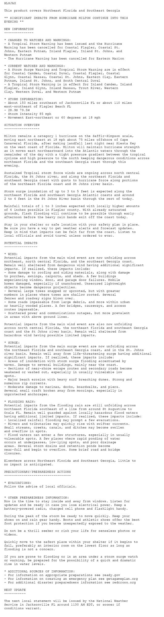 HLSJAX

This product covers Northeast Florida and Southeast Georgia

** SIGNIFICANT IMPACTS FROM HURRICANE MILTON CONTINUE INTO THIS
EVENING **

NEW INFORMATION
---------------

* CHANGES TO WATCHES AND WARNINGS:
- A Tropical Storm Warning has been issued and the Hurricane
Warning has been cancelled for Coastal Flagler, Coastal St.
Johns, Eastern Putnam, Inland Flagler, Inland St. Johns, and
Western Putnam
- The Hurricane Warning has been cancelled for Eastern Marion

* CURRENT WATCHES AND WARNINGS:
- A Storm Surge Warning and Tropical Storm Warning are in effect
for Coastal Camden, Coastal Duval, Coastal Flagler, Coastal
Glynn, Coastal Nassau, Coastal St. Johns, Eastern Clay, Eastern
Putnam, Inland St. Johns, and South Central Duval
- A Tropical Storm Warning is in effect for Inland Camden, Inland
Flagler, Inland Glynn, Inland Nassau, Trout River, Western
Clay, Western Duval, and Western Putnam

* STORM INFORMATION:
- About 150 miles southeast of Jacksonville FL or about 110 miles
east-southeast of Flagler Beach FL
- 28.9N 79.5W
- Storm Intensity 85 mph
- Movement East-northeast or 60 degrees at 18 mph

SITUATION OVERVIEW
------------------

Milton remains a category 1 hurricane on the Saffir-Simpson scale,
moving east northeast at 18 mph about 75 miles offshore of Cape
Canaveral Florida, after making landfall last night near Siesta Key
on the west coast of Florida. Milton will maintain hurricane strength
as it moves east northeastward into the Atlantic waters through the
remainder of the day with a tight pressure gradient between the tropical
cyclone and high pressure to the north keeping dangerous conditions across
northeast Florida and the southeast Georgia coast through this
evening.

Sustained Tropical storm force winds are ongoing across north central
Florida, the St Johns river, and along the northeast Florida and
southeast Georgia coast with gusts to hurricane force along portions
of the northeast Florida coast and St Johns river basin.

Storm surge inundation of up to 3 to 5 feet is expected along the
northeast Florida and southeast Georgia Atlantic coasts and around
2 to 4 feet in the St Johns River basin through the rest of today.

Rainfall totals of 1 to 3 inches expected with locally higher amounts
of 4 inches possible in Flagler county. With already saturated
grounds, flash flooding will continue to be possible through early
afternoon before the heavy rain bands exit off the coast today.

Stay in your shelter or safe location with your safety plan in place.
Be sure you have a way to get weather alerts and forecast updates.
Keep in mind that impacts can be felt far from the coast. Listen to
local officials and avoid travel unless ordered to evac.

POTENTIAL IMPACTS
-----------------

* WIND:
Potential impacts from the main wind event are now unfolding across
northeast, north central Florida, and the southeast Georgia coast.
Remain well sheltered from dangerous wind having additional significant
impacts. If realized, these impacts include:
- Some damage to roofing and siding materials, along with damage
to porches, awnings, carports, and sheds. A few buildings
experiencing window, door, and garage door failures. Mobile
homes damaged, especially if unanchored. Unsecured lightweight
objects become dangerous projectiles.
- Several large trees snapped or uprooted, but with greater
numbers in places where trees are shallow rooted. Several
fences and roadway signs blown over.
- Some roads impassable from large debris, and more within urban
or heavily wooded places. A few bridges, causeways, and access
routes impassable.
- Scattered power and communications outages, but more prevalent
in areas with above ground lines.

Potential impacts from the main wind event are also now unfolding
across north central Florida, the northeast florida and southeast Georgia
coast and the St Johns river basin. Remain well sheltered from
hazardous wind having possible limited impacts.

* SURGE:
Potential impacts from the main surge event are now unfolding across
the northeast Florida and southeast Georgia coast, and in the St. Johns
river basin. Remain well away from life-threatening surge having additional
significant impacts. If realized, these impacts include:
- Areas of inundation with storm surge flooding accentuated by
waves. Damage to several buildings, mainly near the coast.
- Sections of near-shore escape routes and secondary roads become
weakened or washed out, especially in usually vulnerable low
spots.
- Major beach erosion with heavy surf breaching dunes. Strong and
numerous rip currents.
- Moderate damage to marinas, docks, boardwalks, and piers.
Several small craft broken away from moorings, especially in
unprotected anchorages.

* FLOODING RAIN:
Potential impacts from the flooding rain are still unfolding across
northeast Florida southeast of a line from around St Augustine to
Ocala FL. Remain well guarded against locally hazardous flood waters
having additional limited impacts. If realized, these impacts include:
- Localized rainfall flooding may prompt a few evacuations.
- Rivers and tributaries may quickly rise with swifter currents.
Small streams, creeks, canals, and ditches may become swollen
and overflow in spots.
- Flood waters can enter a few structures, especially in usually
vulnerable spots. A few places where rapid ponding of water
occurs at underpasses, low-lying spots, and poor drainage
areas. Several storm drains and retention ponds become
near-full and begin to overflow. Some brief road and bridge
closures.

Elsewhere across Northeast Florida and Southeast Georgia, little to
no impact is anticipated.

PRECAUTIONARY/PREPAREDNESS ACTIONS
----------------------------------

* EVACUATIONS:
Follow the advice of local officials.


* OTHER PREPAREDNESS INFORMATION:
Now is the time to stay inside and away from windows. Listen for
updates and be ready in case you lose electrical power. Keep a
battery-powered radio, charged cell phone and flashlight handy.

During the peak of the storm be ready to move quickly. Keep your
shoes on and rain gear handy. Boots and athletic shoes offer the best
foot protection if you become unexpectedly exposed to the weather.

Do not be a thrill seeker or risk your life for senseless photos or
videos.

Quickly move to the safest place within your shelter if it begins to
fail, preferably an interior room on the lowest floor as long as
flooding is not a concern.

If you are prone to flooding or in an area under a storm surge watch
or warning, be prepared for the possibility of a quick and dramatic
rise in water levels.

* ADDITIONAL SOURCES OF INFORMATION:
- For information on appropriate preparations see ready.gov
- For information on creating an emergency plan see getagameplan.org
- For additional disaster preparedness information see redcross.org

NEXT UPDATE
-----------

The next local statement will be issued by the National Weather
Service in Jacksonville FL around 1130 AM EDT, or sooner if
conditions warrant.