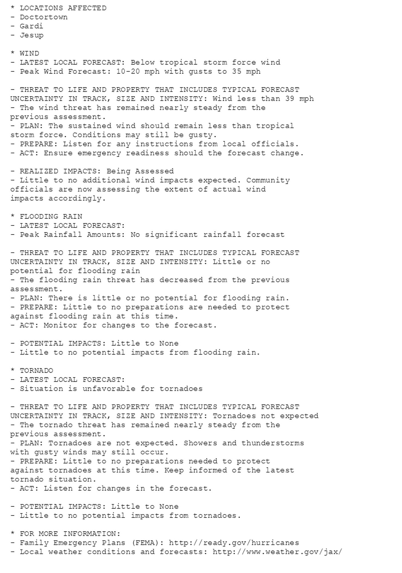 * LOCATIONS AFFECTED
- Doctortown
- Gardi
- Jesup

* WIND
- LATEST LOCAL FORECAST: Below tropical storm force wind
- Peak Wind Forecast: 10-20 mph with gusts to 35 mph

- THREAT TO LIFE AND PROPERTY THAT INCLUDES TYPICAL FORECAST
UNCERTAINTY IN TRACK, SIZE AND INTENSITY: Wind less than 39 mph
- The wind threat has remained nearly steady from the
previous assessment.
- PLAN: The sustained wind should remain less than tropical
storm force. Conditions may still be gusty.
- PREPARE: Listen for any instructions from local officials.
- ACT: Ensure emergency readiness should the forecast change.

- REALIZED IMPACTS: Being Assessed
- Little to no additional wind impacts expected. Community
officials are now assessing the extent of actual wind
impacts accordingly.

* FLOODING RAIN
- LATEST LOCAL FORECAST:
- Peak Rainfall Amounts: No significant rainfall forecast

- THREAT TO LIFE AND PROPERTY THAT INCLUDES TYPICAL FORECAST
UNCERTAINTY IN TRACK, SIZE AND INTENSITY: Little or no
potential for flooding rain
- The flooding rain threat has decreased from the previous
assessment.
- PLAN: There is little or no potential for flooding rain.
- PREPARE: Little to no preparations are needed to protect
against flooding rain at this time.
- ACT: Monitor for changes to the forecast.

- POTENTIAL IMPACTS: Little to None
- Little to no potential impacts from flooding rain.

* TORNADO
- LATEST LOCAL FORECAST:
- Situation is unfavorable for tornadoes

- THREAT TO LIFE AND PROPERTY THAT INCLUDES TYPICAL FORECAST
UNCERTAINTY IN TRACK, SIZE AND INTENSITY: Tornadoes not expected
- The tornado threat has remained nearly steady from the
previous assessment.
- PLAN: Tornadoes are not expected. Showers and thunderstorms
with gusty winds may still occur.
- PREPARE: Little to no preparations needed to protect
against tornadoes at this time. Keep informed of the latest
tornado situation.
- ACT: Listen for changes in the forecast.

- POTENTIAL IMPACTS: Little to None
- Little to no potential impacts from tornadoes.

* FOR MORE INFORMATION:
- Family Emergency Plans (FEMA): http://ready.gov/hurricanes
- Local weather conditions and forecasts: http://www.weather.gov/jax/