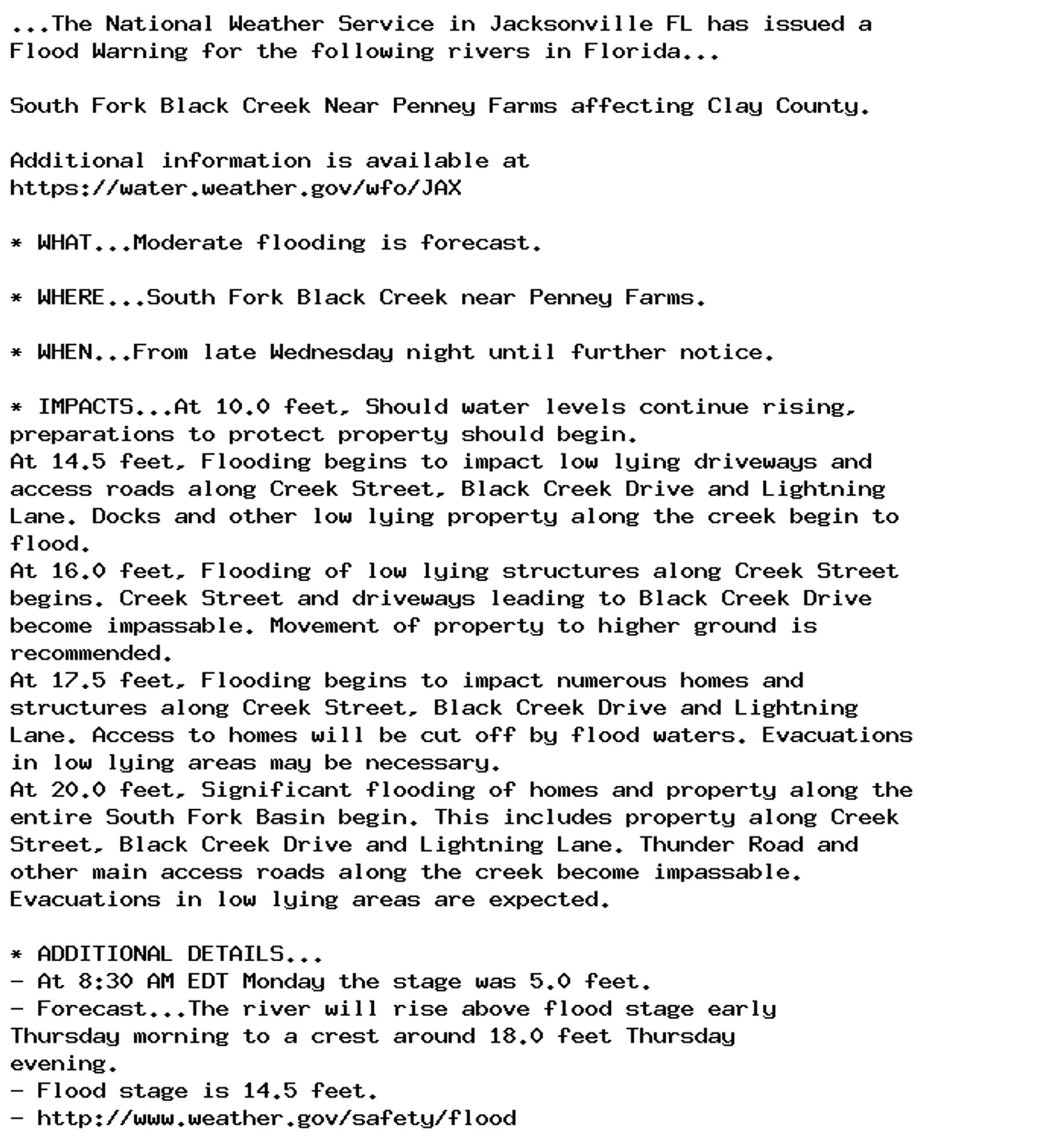 ...The National Weather Service in Jacksonville FL has issued a
Flood Warning for the following rivers in Florida...

South Fork Black Creek Near Penney Farms affecting Clay County.

Additional information is available at
https://water.weather.gov/wfo/JAX

* WHAT...Moderate flooding is forecast.

* WHERE...South Fork Black Creek near Penney Farms.

* WHEN...From late Wednesday night until further notice.

* IMPACTS...At 10.0 feet, Should water levels continue rising,
preparations to protect property should begin.
At 14.5 feet, Flooding begins to impact low lying driveways and
access roads along Creek Street, Black Creek Drive and Lightning
Lane. Docks and other low lying property along the creek begin to
flood.
At 16.0 feet, Flooding of low lying structures along Creek Street
begins. Creek Street and driveways leading to Black Creek Drive
become impassable. Movement of property to higher ground is
recommended.
At 17.5 feet, Flooding begins to impact numerous homes and
structures along Creek Street, Black Creek Drive and Lightning
Lane. Access to homes will be cut off by flood waters. Evacuations
in low lying areas may be necessary.
At 20.0 feet, Significant flooding of homes and property along the
entire South Fork Basin begin. This includes property along Creek
Street, Black Creek Drive and Lightning Lane. Thunder Road and
other main access roads along the creek become impassable.
Evacuations in low lying areas are expected.

* ADDITIONAL DETAILS...
- At 8:30 AM EDT Monday the stage was 5.0 feet.
- Forecast...The river will rise above flood stage early
Thursday morning to a crest around 18.0 feet Thursday
evening.
- Flood stage is 14.5 feet.
- http://www.weather.gov/safety/flood