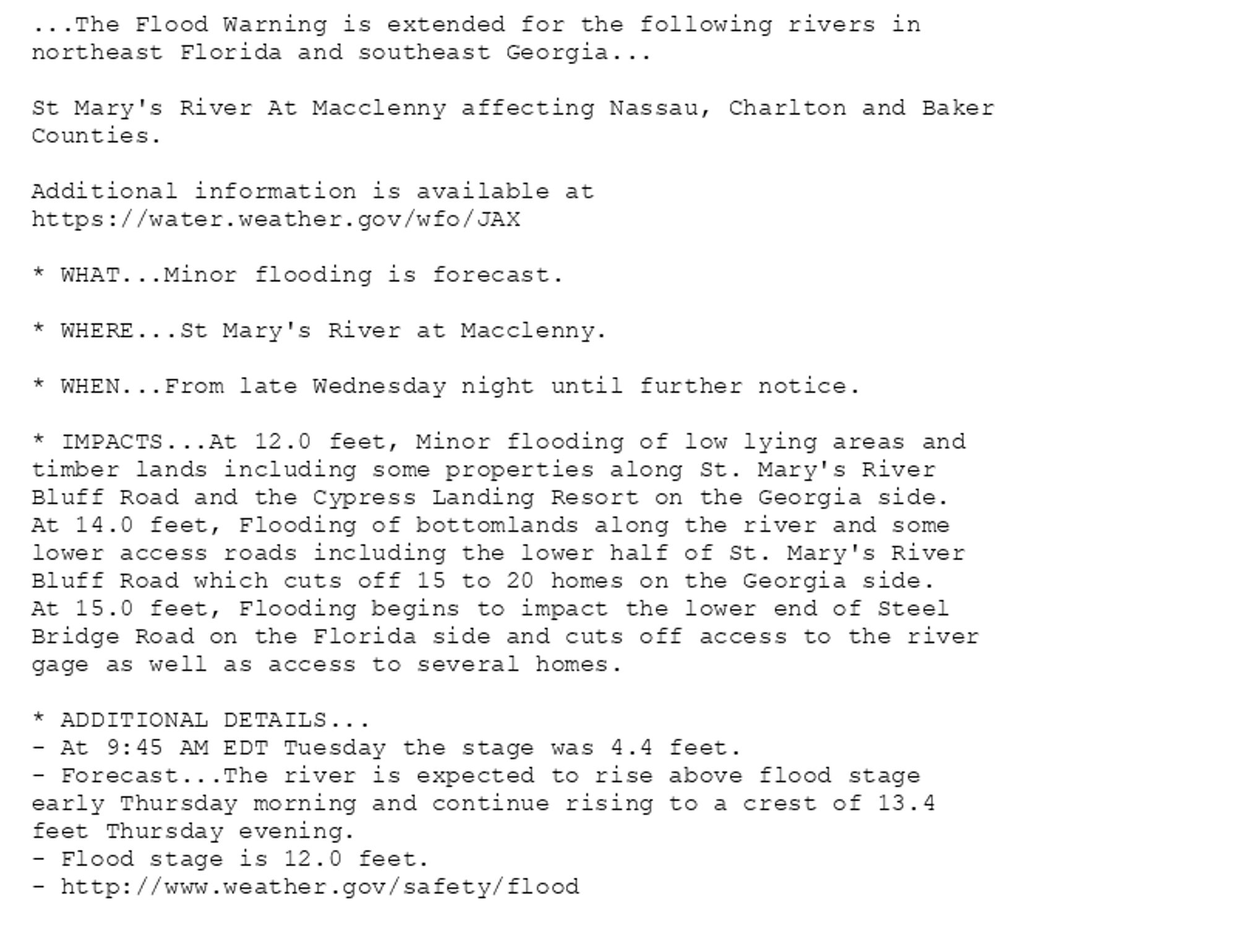 ...The Flood Warning is extended for the following rivers in
northeast Florida and southeast Georgia...

St Mary's River At Macclenny affecting Nassau, Charlton and Baker
Counties.

Additional information is available at
https://water.weather.gov/wfo/JAX

* WHAT...Minor flooding is forecast.

* WHERE...St Mary's River at Macclenny.

* WHEN...From late Wednesday night until further notice.

* IMPACTS...At 12.0 feet, Minor flooding of low lying areas and
timber lands including some properties along St. Mary's River
Bluff Road and the Cypress Landing Resort on the Georgia side.
At 14.0 feet, Flooding of bottomlands along the river and some
lower access roads including the lower half of St. Mary's River
Bluff Road which cuts off 15 to 20 homes on the Georgia side.
At 15.0 feet, Flooding begins to impact the lower end of Steel
Bridge Road on the Florida side and cuts off access to the river
gage as well as access to several homes.

* ADDITIONAL DETAILS...
- At 9:45 AM EDT Tuesday the stage was 4.4 feet.
- Forecast...The river is expected to rise above flood stage
early Thursday morning and continue rising to a crest of 13.4
feet Thursday evening.
- Flood stage is 12.0 feet.
- http://www.weather.gov/safety/flood