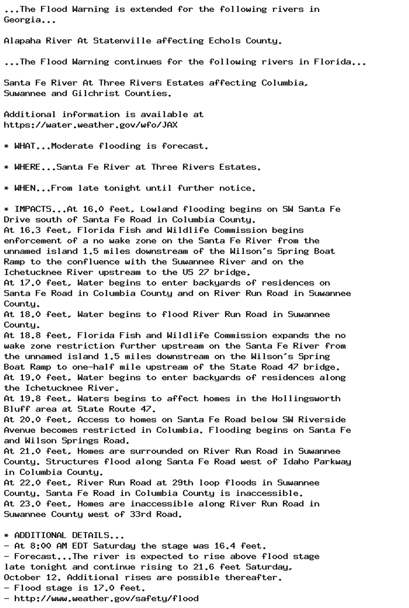 ...The Flood Warning is extended for the following rivers in
Georgia...

Alapaha River At Statenville affecting Echols County.

...The Flood Warning continues for the following rivers in Florida...

Santa Fe River At Three Rivers Estates affecting Columbia,
Suwannee and Gilchrist Counties.

Additional information is available at
https://water.weather.gov/wfo/JAX

* WHAT...Moderate flooding is forecast.

* WHERE...Santa Fe River at Three Rivers Estates.

* WHEN...From late tonight until further notice.

* IMPACTS...At 16.0 feet, Lowland flooding begins on SW Santa Fe
Drive south of Santa Fe Road in Columbia County.
At 16.3 feet, Florida Fish and Wildlife Commission begins
enforcement of a no wake zone on the Santa Fe River from the
unnamed island 1.5 miles downstream of the Wilson's Spring Boat
Ramp to the confluence with the Suwannee River and on the
Ichetucknee River upstream to the US 27 bridge.
At 17.0 feet, Water begins to enter backyards of residences on
Santa Fe Road in Columbia County and on River Run Road in Suwannee
County.
At 18.0 feet, Water begins to flood River Run Road in Suwannee
County.
At 18.8 feet, Florida Fish and Wildlife Commission expands the no
wake zone restriction further upstream on the Santa Fe River from
the unnamed island 1.5 miles downstream on the Wilson's Spring
Boat Ramp to one-half mile upstream of the State Road 47 bridge.
At 19.0 feet, Water begins to enter backyards of residences along
the Ichetucknee River.
At 19.8 feet, Waters begins to affect homes in the Hollingsworth
Bluff area at State Route 47.
At 20.0 feet, Access to homes on Santa Fe Road below SW Riverside
Avenue becomes restricted in Columbia. Flooding begins on Santa Fe
and Wilson Springs Road.
At 21.0 feet, Homes are surrounded on River Run Road in Suwannee
County. Structures flood along Santa Fe Road west of Idaho Parkway
in Columbia County.
At 22.0 feet, River Run Road at 29th loop floods in Suwannee
County. Santa Fe Road in Columbia County is inaccessible.
At 23.0 feet, Homes are inaccessible along River Run Road in
Suwannee County west of 33rd Road.

* ADDITIONAL DETAILS...
- At 8:00 AM EDT Saturday the stage was 16.4 feet.
- Forecast...The river is expected to rise above flood stage
late tonight and continue rising to 21.6 feet Saturday,
October 12. Additional rises are possible thereafter.
- Flood stage is 17.0 feet.
- http://www.weather.gov/safety/flood