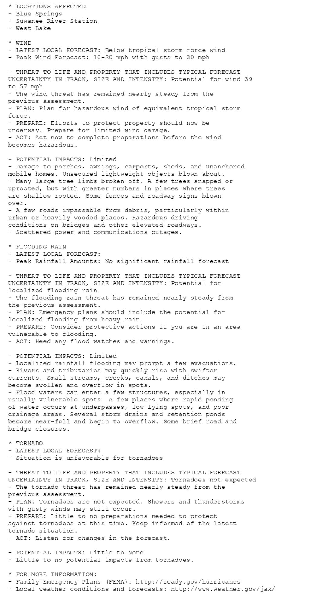 * LOCATIONS AFFECTED
- Blue Springs
- Suwanee River Station
- West Lake

* WIND
- LATEST LOCAL FORECAST: Below tropical storm force wind
- Peak Wind Forecast: 10-20 mph with gusts to 30 mph

- THREAT TO LIFE AND PROPERTY THAT INCLUDES TYPICAL FORECAST
UNCERTAINTY IN TRACK, SIZE AND INTENSITY: Potential for wind 39
to 57 mph
- The wind threat has remained nearly steady from the
previous assessment.
- PLAN: Plan for hazardous wind of equivalent tropical storm
force.
- PREPARE: Efforts to protect property should now be
underway. Prepare for limited wind damage.
- ACT: Act now to complete preparations before the wind
becomes hazardous.

- POTENTIAL IMPACTS: Limited
- Damage to porches, awnings, carports, sheds, and unanchored
mobile homes. Unsecured lightweight objects blown about.
- Many large tree limbs broken off. A few trees snapped or
uprooted, but with greater numbers in places where trees
are shallow rooted. Some fences and roadway signs blown
over.
- A few roads impassable from debris, particularly within
urban or heavily wooded places. Hazardous driving
conditions on bridges and other elevated roadways.
- Scattered power and communications outages.

* FLOODING RAIN
- LATEST LOCAL FORECAST:
- Peak Rainfall Amounts: No significant rainfall forecast

- THREAT TO LIFE AND PROPERTY THAT INCLUDES TYPICAL FORECAST
UNCERTAINTY IN TRACK, SIZE AND INTENSITY: Potential for
localized flooding rain
- The flooding rain threat has remained nearly steady from
the previous assessment.
- PLAN: Emergency plans should include the potential for
localized flooding from heavy rain.
- PREPARE: Consider protective actions if you are in an area
vulnerable to flooding.
- ACT: Heed any flood watches and warnings.

- POTENTIAL IMPACTS: Limited
- Localized rainfall flooding may prompt a few evacuations.
- Rivers and tributaries may quickly rise with swifter
currents. Small streams, creeks, canals, and ditches may
become swollen and overflow in spots.
- Flood waters can enter a few structures, especially in
usually vulnerable spots. A few places where rapid ponding
of water occurs at underpasses, low-lying spots, and poor
drainage areas. Several storm drains and retention ponds
become near-full and begin to overflow. Some brief road and
bridge closures.

* TORNADO
- LATEST LOCAL FORECAST:
- Situation is unfavorable for tornadoes

- THREAT TO LIFE AND PROPERTY THAT INCLUDES TYPICAL FORECAST
UNCERTAINTY IN TRACK, SIZE AND INTENSITY: Tornadoes not expected
- The tornado threat has remained nearly steady from the
previous assessment.
- PLAN: Tornadoes are not expected. Showers and thunderstorms
with gusty winds may still occur.
- PREPARE: Little to no preparations needed to protect
against tornadoes at this time. Keep informed of the latest
tornado situation.
- ACT: Listen for changes in the forecast.

- POTENTIAL IMPACTS: Little to None
- Little to no potential impacts from tornadoes.

* FOR MORE INFORMATION:
- Family Emergency Plans (FEMA): http://ready.gov/hurricanes
- Local weather conditions and forecasts: http://www.weather.gov/jax/