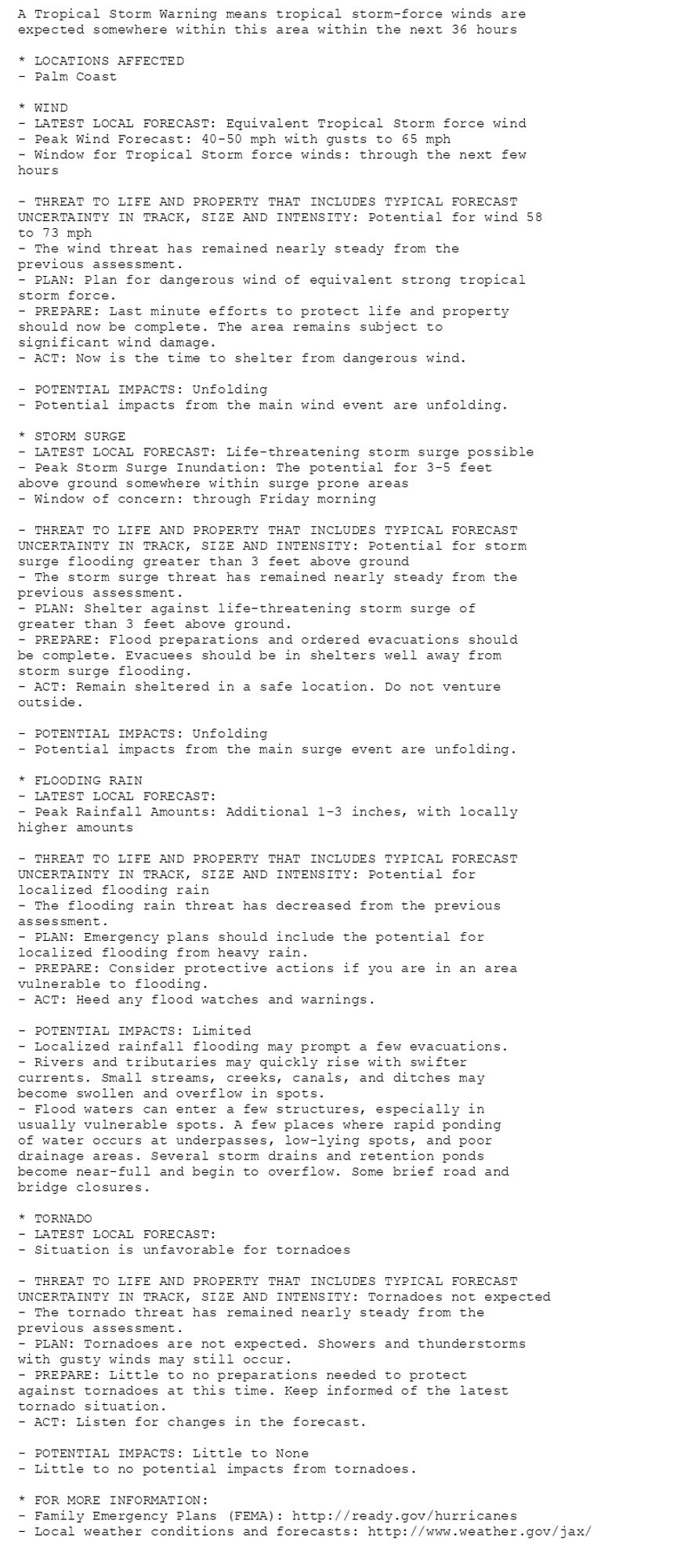 A Tropical Storm Warning means tropical storm-force winds are
expected somewhere within this area within the next 36 hours

* LOCATIONS AFFECTED
- Palm Coast

* WIND
- LATEST LOCAL FORECAST: Equivalent Tropical Storm force wind
- Peak Wind Forecast: 40-50 mph with gusts to 65 mph
- Window for Tropical Storm force winds: through the next few
hours

- THREAT TO LIFE AND PROPERTY THAT INCLUDES TYPICAL FORECAST
UNCERTAINTY IN TRACK, SIZE AND INTENSITY: Potential for wind 58
to 73 mph
- The wind threat has remained nearly steady from the
previous assessment.
- PLAN: Plan for dangerous wind of equivalent strong tropical
storm force.
- PREPARE: Last minute efforts to protect life and property
should now be complete. The area remains subject to
significant wind damage.
- ACT: Now is the time to shelter from dangerous wind.

- POTENTIAL IMPACTS: Unfolding
- Potential impacts from the main wind event are unfolding.

* STORM SURGE
- LATEST LOCAL FORECAST: Life-threatening storm surge possible
- Peak Storm Surge Inundation: The potential for 3-5 feet
above ground somewhere within surge prone areas
- Window of concern: through Friday morning

- THREAT TO LIFE AND PROPERTY THAT INCLUDES TYPICAL FORECAST
UNCERTAINTY IN TRACK, SIZE AND INTENSITY: Potential for storm
surge flooding greater than 3 feet above ground
- The storm surge threat has remained nearly steady from the
previous assessment.
- PLAN: Shelter against life-threatening storm surge of
greater than 3 feet above ground.
- PREPARE: Flood preparations and ordered evacuations should
be complete. Evacuees should be in shelters well away from
storm surge flooding.
- ACT: Remain sheltered in a safe location. Do not venture
outside.

- POTENTIAL IMPACTS: Unfolding
- Potential impacts from the main surge event are unfolding.

* FLOODING RAIN
- LATEST LOCAL FORECAST:
- Peak Rainfall Amounts: Additional 1-3 inches, with locally
higher amounts

- THREAT TO LIFE AND PROPERTY THAT INCLUDES TYPICAL FORECAST
UNCERTAINTY IN TRACK, SIZE AND INTENSITY: Potential for
localized flooding rain
- The flooding rain threat has decreased from the previous
assessment.
- PLAN: Emergency plans should include the potential for
localized flooding from heavy rain.
- PREPARE: Consider protective actions if you are in an area
vulnerable to flooding.
- ACT: Heed any flood watches and warnings.

- POTENTIAL IMPACTS: Limited
- Localized rainfall flooding may prompt a few evacuations.
- Rivers and tributaries may quickly rise with swifter
currents. Small streams, creeks, canals, and ditches may
become swollen and overflow in spots.
- Flood waters can enter a few structures, especially in
usually vulnerable spots. A few places where rapid ponding
of water occurs at underpasses, low-lying spots, and poor
drainage areas. Several storm drains and retention ponds
become near-full and begin to overflow. Some brief road and
bridge closures.

* TORNADO
- LATEST LOCAL FORECAST:
- Situation is unfavorable for tornadoes

- THREAT TO LIFE AND PROPERTY THAT INCLUDES TYPICAL FORECAST
UNCERTAINTY IN TRACK, SIZE AND INTENSITY: Tornadoes not expected
- The tornado threat has remained nearly steady from the
previous assessment.
- PLAN: Tornadoes are not expected. Showers and thunderstorms
with gusty winds may still occur.
- PREPARE: Little to no preparations needed to protect
against tornadoes at this time. Keep informed of the latest
tornado situation.
- ACT: Listen for changes in the forecast.

- POTENTIAL IMPACTS: Little to None
- Little to no potential impacts from tornadoes.

* FOR MORE INFORMATION:
- Family Emergency Plans (FEMA): http://ready.gov/hurricanes
- Local weather conditions and forecasts: http://www.weather.gov/jax/