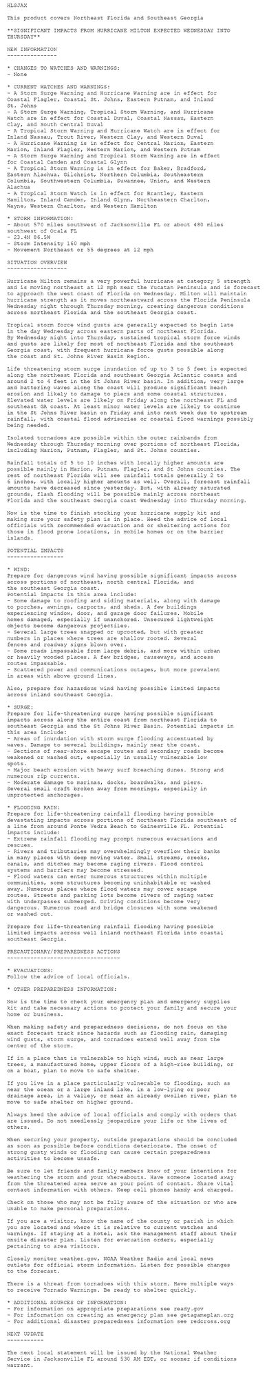 HLSJAX

This product covers Northeast Florida and Southeast Georgia

**SIGNIFICANT IMPACTS FROM HURRICANE MILTON EXPECTED WEDNESDAY INTO
THURSDAY**

NEW INFORMATION
---------------

* CHANGES TO WATCHES AND WARNINGS:
- None

* CURRENT WATCHES AND WARNINGS:
- A Storm Surge Warning and Hurricane Warning are in effect for
Coastal Flagler, Coastal St. Johns, Eastern Putnam, and Inland
St. Johns
- A Storm Surge Warning, Tropical Storm Warning, and Hurricane
Watch are in effect for Coastal Duval, Coastal Nassau, Eastern
Clay, and South Central Duval
- A Tropical Storm Warning and Hurricane Watch are in effect for
Inland Nassau, Trout River, Western Clay, and Western Duval
- A Hurricane Warning is in effect for Central Marion, Eastern
Marion, Inland Flagler, Western Marion, and Western Putnam
- A Storm Surge Warning and Tropical Storm Warning are in effect
for Coastal Camden and Coastal Glynn
- A Tropical Storm Warning is in effect for Baker, Bradford,
Eastern Alachua, Gilchrist, Northern Columbia, Southeastern
Columbia, Southwestern Columbia, Suwannee, Union, and Western
Alachua
- A Tropical Storm Watch is in effect for Brantley, Eastern
Hamilton, Inland Camden, Inland Glynn, Northeastern Charlton,
Wayne, Western Charlton, and Western Hamilton

* STORM INFORMATION:
- About 570 miles southwest of Jacksonville FL or about 480 miles
southwest of Ocala FL
- 23.4N 86.5W
- Storm Intensity 160 mph
- Movement Northeast or 55 degrees at 12 mph

SITUATION OVERVIEW
------------------

Hurricane Milton remains a very powerful hurricane at category 5 strength
and is moving northeast at 12 mph near the Yucatan Peninsula and is forecast
to approach the west coast of Florida on Wednesday. Milton will maintain
hurricane strength as it moves northeastward across the Florida Peninsula
Wednesday night through Thursday morning, creating dangerous conditions
across northeast Florida and the southeast Georgia coast.

Tropical storm force wind gusts are generally expected to begin late
in the day Wednesday across eastern parts of northeast Florida.
By Wednesday night into Thursday, sustained tropical storm force winds
and gusts are likely for most of northeast Florida and the southeast
Georgia coast, with frequent hurricane force gusts possible along
the coast and St. Johns River Basin Region.

Life threatening storm surge inundation of up to 3 to 5 feet is expected
along the northeast Florida and southeast Georgia Atlantic coasts and
around 2 to 4 feet in the St Johns River basin. In addition, very large
and battering waves along the coast will produce significant beach
erosion and likely to damage to piers and some coastal structures.
Elevated water levels are likely on Friday along the northeast FL and
southeast GA coast. At least minor water levels are likely to continue
in the St Johns River basin on Friday and into next week due to upstream
rainfall, with coastal flood advisories or coastal flood warnings possibly
being needed.

Isolated tornadoes are possible within the outer rainbands from
Wednesday through Thursday morning over portions of northeast Florida,
including Marion, Putnam, Flagler, and St. Johns counties.

Rainfall totals of 5 to 10 inches with locally higher amounts are
possible mainly in Marion, Putnam, Flagler, and St Johns counties. The
rest of northeast Florida will see rainfall totals generally 2 to
6 inches, with locally higher amounts as well. Overall, forecast rainfall
amounts have decreased since yesterday. But, with already saturated
grounds, flash flooding will be possible mainly across northeast
Florida and the southeast Georgia coast Wednesday into Thursday morning.

Now is the time to finish stocking your hurricane supply kit and
making sure your safety plan is in place. Heed the advice of local
officials with recommended evacuation and or sheltering actions for
those in flood prone locations, in mobile homes or on the barrier
islands.

POTENTIAL IMPACTS
-----------------

* WIND:
Prepare for dangerous wind having possible significant impacts across
across portions of northeast, north central Florida, and
the southeast Georgia coast.
Potential impacts in this area include:
- Some damage to roofing and siding materials, along with damage
to porches, awnings, carports, and sheds. A few buildings
experiencing window, door, and garage door failures. Mobile
homes damaged, especially if unanchored. Unsecured lightweight
objects become dangerous projectiles.
- Several large trees snapped or uprooted, but with greater
numbers in places where trees are shallow rooted. Several
fences and roadway signs blown over.
- Some roads impassable from large debris, and more within urban
or heavily wooded places. A few bridges, causeways, and access
routes impassable.
- Scattered power and communications outages, but more prevalent
in areas with above ground lines.

Also, prepare for hazardous wind having possible limited impacts
across inland southeast Georgia.

* SURGE:
Prepare for life-threatening surge having possible significant
impacts across along the entire coast from northeast Florida to
southeast Georgia and the St Johns River Basin. Potential impacts in
this area include:
- Areas of inundation with storm surge flooding accentuated by
waves. Damage to several buildings, mainly near the coast.
- Sections of near-shore escape routes and secondary roads become
weakened or washed out, especially in usually vulnerable low
spots.
- Major beach erosion with heavy surf breaching dunes. Strong and
numerous rip currents.
- Moderate damage to marinas, docks, boardwalks, and piers.
Several small craft broken away from moorings, especially in
unprotected anchorages.

* FLOODING RAIN:
Prepare for life-threatening rainfall flooding having possible
devastating impacts across portions of northeast Florida southeast of
a line from around Ponte Vedra Beach to Gainesville FL. Potential
impacts include:
- Extreme rainfall flooding may prompt numerous evacuations and
rescues.
- Rivers and tributaries may overwhelmingly overflow their banks
in many places with deep moving water. Small streams, creeks,
canals, and ditches may become raging rivers. Flood control
systems and barriers may become stressed.
- Flood waters can enter numerous structures within multiple
communities, some structures becoming uninhabitable or washed
away. Numerous places where flood waters may cover escape
routes. Streets and parking lots become rivers of raging water
with underpasses submerged. Driving conditions become very
dangerous. Numerous road and bridge closures with some weakened
or washed out.

Prepare for life-threatening rainfall flooding having possible
limited impacts across well inland northeast Florida into coastal
southeast Georgia.

PRECAUTIONARY/PREPAREDNESS ACTIONS
----------------------------------

* EVACUATIONS:
Follow the advice of local officials.

* OTHER PREPAREDNESS INFORMATION:

Now is the time to check your emergency plan and emergency supplies
kit and take necessary actions to protect your family and secure your
home or business.

When making safety and preparedness decisions, do not focus on the
exact forecast track since hazards such as flooding rain, damaging
wind gusts, storm surge, and tornadoes extend well away from the
center of the storm.

If in a place that is vulnerable to high wind, such as near large
trees, a manufactured home, upper floors of a high-rise building, or
on a boat, plan to move to safe shelter.

If you live in a place particularly vulnerable to flooding, such as
near the ocean or a large inland lake, in a low-lying or poor
drainage area, in a valley, or near an already swollen river, plan to
move to safe shelter on higher ground.

Always heed the advice of local officials and comply with orders that
are issued. Do not needlessly jeopardize your life or the lives of
others.

When securing your property, outside preparations should be concluded
as soon as possible before conditions deteriorate. The onset of
strong gusty winds or flooding can cause certain preparedness
activities to become unsafe.

Be sure to let friends and family members know of your intentions for
weathering the storm and your whereabouts. Have someone located away
from the threatened area serve as your point of contact. Share vital
contact information with others. Keep cell phones handy and charged.

Check on those who may not be fully aware of the situation or who are
unable to make personal preparations.

If you are a visitor, know the name of the county or parish in which
you are located and where it is relative to current watches and
warnings. If staying at a hotel, ask the management staff about their
onsite disaster plan. Listen for evacuation orders, especially
pertaining to area visitors.

Closely monitor weather.gov, NOAA Weather Radio and local news
outlets for official storm information. Listen for possible changes
to the forecast.

There is a threat from tornadoes with this storm. Have multiple ways
to receive Tornado Warnings. Be ready to shelter quickly.

* ADDITIONAL SOURCES OF INFORMATION:
- For information on appropriate preparations see ready.gov
- For information on creating an emergency plan see getagameplan.org
- For additional disaster preparedness information see redcross.org

NEXT UPDATE
-----------

The next local statement will be issued by the National Weather
Service in Jacksonville FL around 530 AM EDT, or sooner if conditions
warrant.