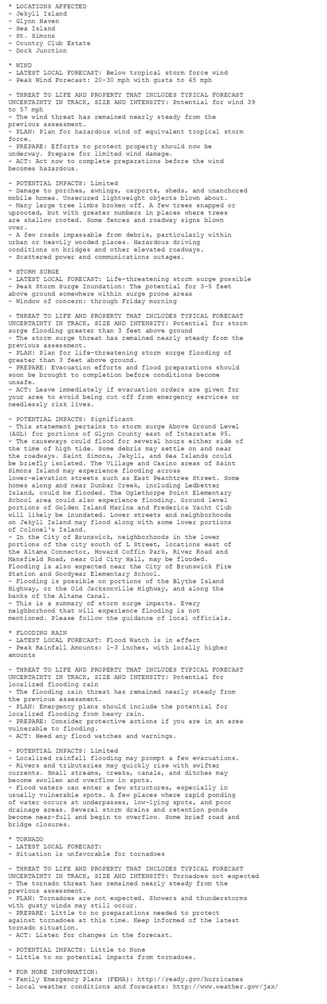 * LOCATIONS AFFECTED
- Jekyll Island
- Glynn Haven
- Sea Island
- St. Simons
- Country Club Estate
- Dock Junction

* WIND
- LATEST LOCAL FORECAST: Below tropical storm force wind
- Peak Wind Forecast: 20-30 mph with gusts to 45 mph

- THREAT TO LIFE AND PROPERTY THAT INCLUDES TYPICAL FORECAST
UNCERTAINTY IN TRACK, SIZE AND INTENSITY: Potential for wind 39
to 57 mph
- The wind threat has remained nearly steady from the
previous assessment.
- PLAN: Plan for hazardous wind of equivalent tropical storm
force.
- PREPARE: Efforts to protect property should now be
underway. Prepare for limited wind damage.
- ACT: Act now to complete preparations before the wind
becomes hazardous.

- POTENTIAL IMPACTS: Limited
- Damage to porches, awnings, carports, sheds, and unanchored
mobile homes. Unsecured lightweight objects blown about.
- Many large tree limbs broken off. A few trees snapped or
uprooted, but with greater numbers in places where trees
are shallow rooted. Some fences and roadway signs blown
over.
- A few roads impassable from debris, particularly within
urban or heavily wooded places. Hazardous driving
conditions on bridges and other elevated roadways.
- Scattered power and communications outages.

* STORM SURGE
- LATEST LOCAL FORECAST: Life-threatening storm surge possible
- Peak Storm Surge Inundation: The potential for 3-5 feet
above ground somewhere within surge prone areas
- Window of concern: through Friday morning

- THREAT TO LIFE AND PROPERTY THAT INCLUDES TYPICAL FORECAST
UNCERTAINTY IN TRACK, SIZE AND INTENSITY: Potential for storm
surge flooding greater than 3 feet above ground
- The storm surge threat has remained nearly steady from the
previous assessment.
- PLAN: Plan for life-threatening storm surge flooding of
greater than 3 feet above ground.
- PREPARE: Evacuation efforts and flood preparations should
soon be brought to completion before conditions become
unsafe.
- ACT: Leave immediately if evacuation orders are given for
your area to avoid being cut off from emergency services or
needlessly risk lives.

- POTENTIAL IMPACTS: Significant
- This statement pertains to storm surge Above Ground Level
(AGL) for portions of Glynn County east of Interstate 95.
- The causeways could flood for several hours either side of
the time of high tide. Some debris may settle on and near
the roadways. Saint Simons, Jekyll, and Sea Islands could
be briefly isolated. The Village and Casino areas of Saint
Simons Island may experience flooding across
lower-elevation streets such as East Peachtree Street. Some
homes along and near Dunbar Creek, including Ledbetter
Island, could be flooded. The Oglethorpe Point Elementary
School area could also experience flooding. Ground level
portions of Golden Island Marina and Frederica Yacht Club
will likely be inundated. Lower streets and neighborhoods
on Jekyll Island may flood along with some lower portions
of Colonel's Island.
- In the City of Brunswick, neighborhoods in the lower
portions of the city south of L Street, locations east of
the Altama Connector, Howard Coffin Park, River Road and
Mansfield Road, near Old City Hall, may be flooded.
Flooding is also expected near the City of Brunswick Fire
Station and Goodyear Elementary School.
- Flooding is possible on portions of the Blythe Island
Highway, or the Old Jacksonville Highway, and along the
banks of the Altama Canal.
- This is a summary of storm surge impacts. Every
neighborhood that will experience flooding is not
mentioned. Please follow the guidance of local officials.

* FLOODING RAIN
- LATEST LOCAL FORECAST: Flood Watch is in effect
- Peak Rainfall Amounts: 1-3 inches, with locally higher
amounts

- THREAT TO LIFE AND PROPERTY THAT INCLUDES TYPICAL FORECAST
UNCERTAINTY IN TRACK, SIZE AND INTENSITY: Potential for
localized flooding rain
- The flooding rain threat has remained nearly steady from
the previous assessment.
- PLAN: Emergency plans should include the potential for
localized flooding from heavy rain.
- PREPARE: Consider protective actions if you are in an area
vulnerable to flooding.
- ACT: Heed any flood watches and warnings.

- POTENTIAL IMPACTS: Limited
- Localized rainfall flooding may prompt a few evacuations.
- Rivers and tributaries may quickly rise with swifter
currents. Small streams, creeks, canals, and ditches may
become swollen and overflow in spots.
- Flood waters can enter a few structures, especially in
usually vulnerable spots. A few places where rapid ponding
of water occurs at underpasses, low-lying spots, and poor
drainage areas. Several storm drains and retention ponds
become near-full and begin to overflow. Some brief road and
bridge closures.

* TORNADO
- LATEST LOCAL FORECAST:
- Situation is unfavorable for tornadoes

- THREAT TO LIFE AND PROPERTY THAT INCLUDES TYPICAL FORECAST
UNCERTAINTY IN TRACK, SIZE AND INTENSITY: Tornadoes not expected
- The tornado threat has remained nearly steady from the
previous assessment.
- PLAN: Tornadoes are not expected. Showers and thunderstorms
with gusty winds may still occur.
- PREPARE: Little to no preparations needed to protect
against tornadoes at this time. Keep informed of the latest
tornado situation.
- ACT: Listen for changes in the forecast.

- POTENTIAL IMPACTS: Little to None
- Little to no potential impacts from tornadoes.

* FOR MORE INFORMATION:
- Family Emergency Plans (FEMA): http://ready.gov/hurricanes
- Local weather conditions and forecasts: http://www.weather.gov/jax/