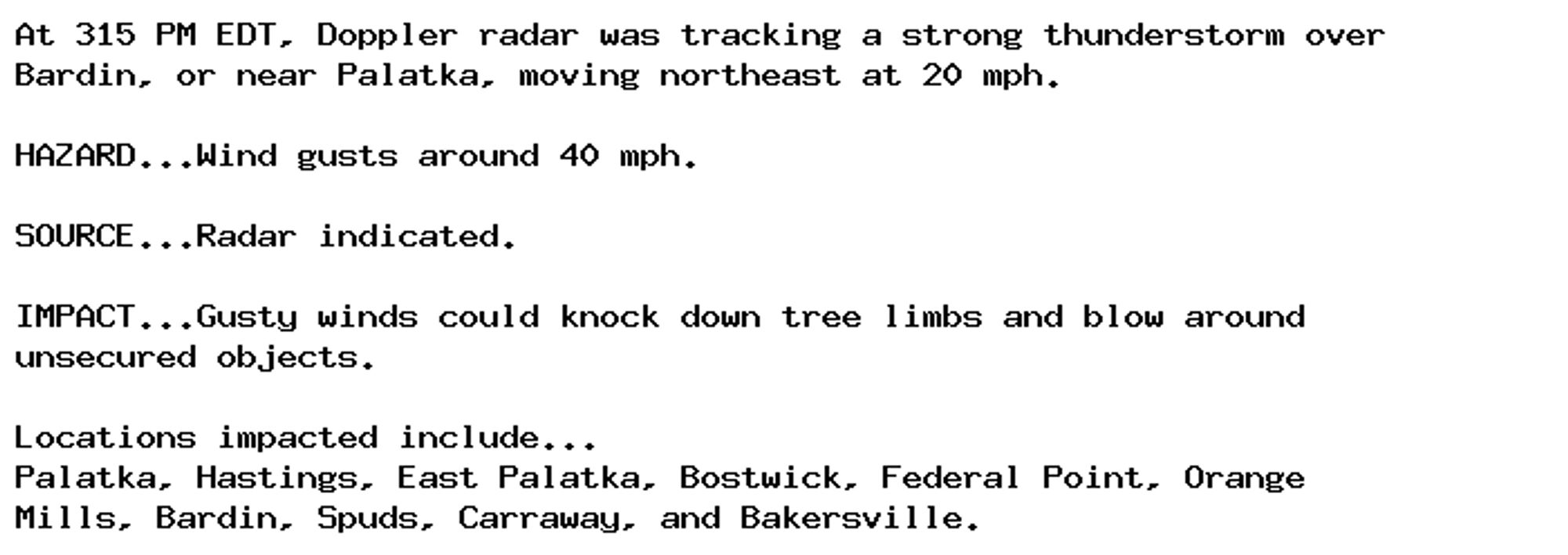 At 315 PM EDT, Doppler radar was tracking a strong thunderstorm over
Bardin, or near Palatka, moving northeast at 20 mph.

HAZARD...Wind gusts around 40 mph.

SOURCE...Radar indicated.

IMPACT...Gusty winds could knock down tree limbs and blow around
unsecured objects.

Locations impacted include...
Palatka, Hastings, East Palatka, Bostwick, Federal Point, Orange
Mills, Bardin, Spuds, Carraway, and Bakersville.