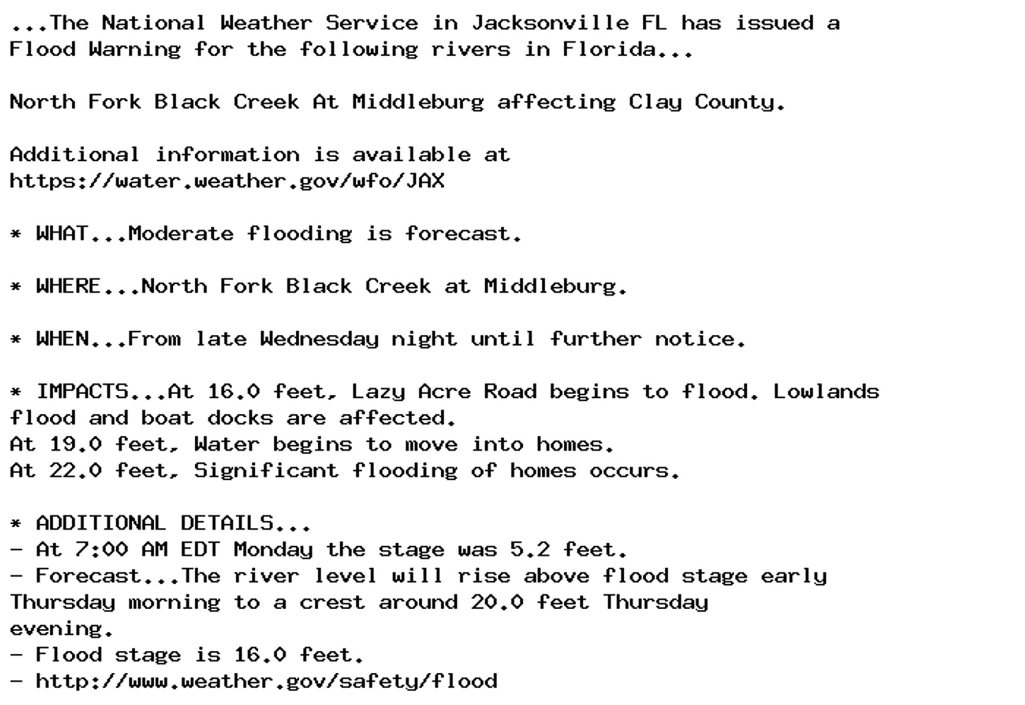 ...The National Weather Service in Jacksonville FL has issued a
Flood Warning for the following rivers in Florida...

North Fork Black Creek At Middleburg affecting Clay County.

Additional information is available at
https://water.weather.gov/wfo/JAX

* WHAT...Moderate flooding is forecast.

* WHERE...North Fork Black Creek at Middleburg.

* WHEN...From late Wednesday night until further notice.

* IMPACTS...At 16.0 feet, Lazy Acre Road begins to flood. Lowlands
flood and boat docks are affected.
At 19.0 feet, Water begins to move into homes.
At 22.0 feet, Significant flooding of homes occurs.

* ADDITIONAL DETAILS...
- At 7:00 AM EDT Monday the stage was 5.2 feet.
- Forecast...The river level will rise above flood stage early
Thursday morning to a crest around 20.0 feet Thursday
evening.
- Flood stage is 16.0 feet.
- http://www.weather.gov/safety/flood