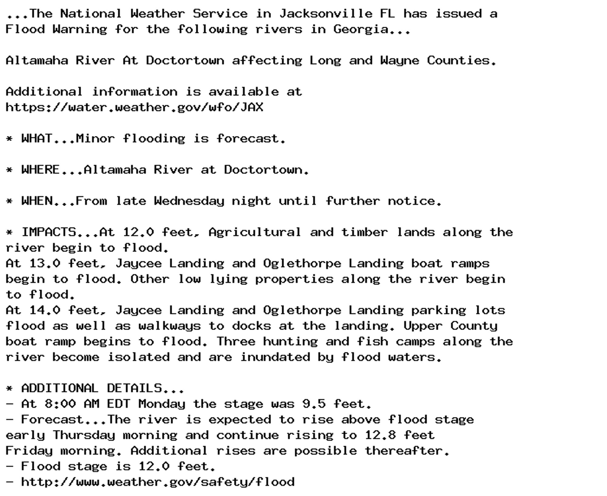 ...The National Weather Service in Jacksonville FL has issued a
Flood Warning for the following rivers in Georgia...

Altamaha River At Doctortown affecting Long and Wayne Counties.

Additional information is available at
https://water.weather.gov/wfo/JAX

* WHAT...Minor flooding is forecast.

* WHERE...Altamaha River at Doctortown.

* WHEN...From late Wednesday night until further notice.

* IMPACTS...At 12.0 feet, Agricultural and timber lands along the
river begin to flood.
At 13.0 feet, Jaycee Landing and Oglethorpe Landing boat ramps
begin to flood. Other low lying properties along the river begin
to flood.
At 14.0 feet, Jaycee Landing and Oglethorpe Landing parking lots
flood as well as walkways to docks at the landing. Upper County
boat ramp begins to flood. Three hunting and fish camps along the
river become isolated and are inundated by flood waters.

* ADDITIONAL DETAILS...
- At 8:00 AM EDT Monday the stage was 9.5 feet.
- Forecast...The river is expected to rise above flood stage
early Thursday morning and continue rising to 12.8 feet
Friday morning. Additional rises are possible thereafter.
- Flood stage is 12.0 feet.
- http://www.weather.gov/safety/flood