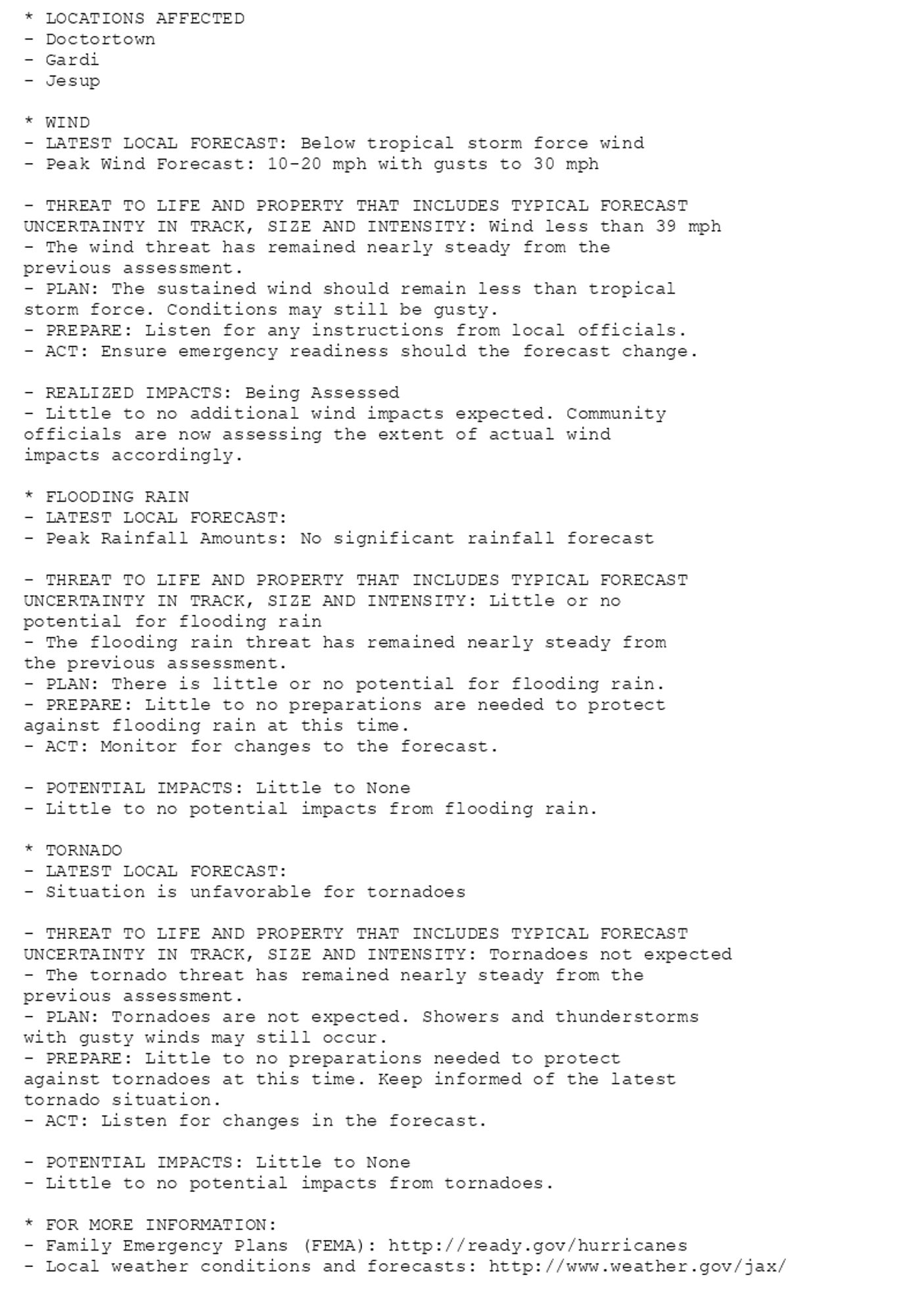 * LOCATIONS AFFECTED
- Doctortown
- Gardi
- Jesup

* WIND
- LATEST LOCAL FORECAST: Below tropical storm force wind
- Peak Wind Forecast: 10-20 mph with gusts to 30 mph

- THREAT TO LIFE AND PROPERTY THAT INCLUDES TYPICAL FORECAST
UNCERTAINTY IN TRACK, SIZE AND INTENSITY: Wind less than 39 mph
- The wind threat has remained nearly steady from the
previous assessment.
- PLAN: The sustained wind should remain less than tropical
storm force. Conditions may still be gusty.
- PREPARE: Listen for any instructions from local officials.
- ACT: Ensure emergency readiness should the forecast change.

- REALIZED IMPACTS: Being Assessed
- Little to no additional wind impacts expected. Community
officials are now assessing the extent of actual wind
impacts accordingly.

* FLOODING RAIN
- LATEST LOCAL FORECAST:
- Peak Rainfall Amounts: No significant rainfall forecast

- THREAT TO LIFE AND PROPERTY THAT INCLUDES TYPICAL FORECAST
UNCERTAINTY IN TRACK, SIZE AND INTENSITY: Little or no
potential for flooding rain
- The flooding rain threat has remained nearly steady from
the previous assessment.
- PLAN: There is little or no potential for flooding rain.
- PREPARE: Little to no preparations are needed to protect
against flooding rain at this time.
- ACT: Monitor for changes to the forecast.

- POTENTIAL IMPACTS: Little to None
- Little to no potential impacts from flooding rain.

* TORNADO
- LATEST LOCAL FORECAST:
- Situation is unfavorable for tornadoes

- THREAT TO LIFE AND PROPERTY THAT INCLUDES TYPICAL FORECAST
UNCERTAINTY IN TRACK, SIZE AND INTENSITY: Tornadoes not expected
- The tornado threat has remained nearly steady from the
previous assessment.
- PLAN: Tornadoes are not expected. Showers and thunderstorms
with gusty winds may still occur.
- PREPARE: Little to no preparations needed to protect
against tornadoes at this time. Keep informed of the latest
tornado situation.
- ACT: Listen for changes in the forecast.

- POTENTIAL IMPACTS: Little to None
- Little to no potential impacts from tornadoes.

* FOR MORE INFORMATION:
- Family Emergency Plans (FEMA): http://ready.gov/hurricanes
- Local weather conditions and forecasts: http://www.weather.gov/jax/