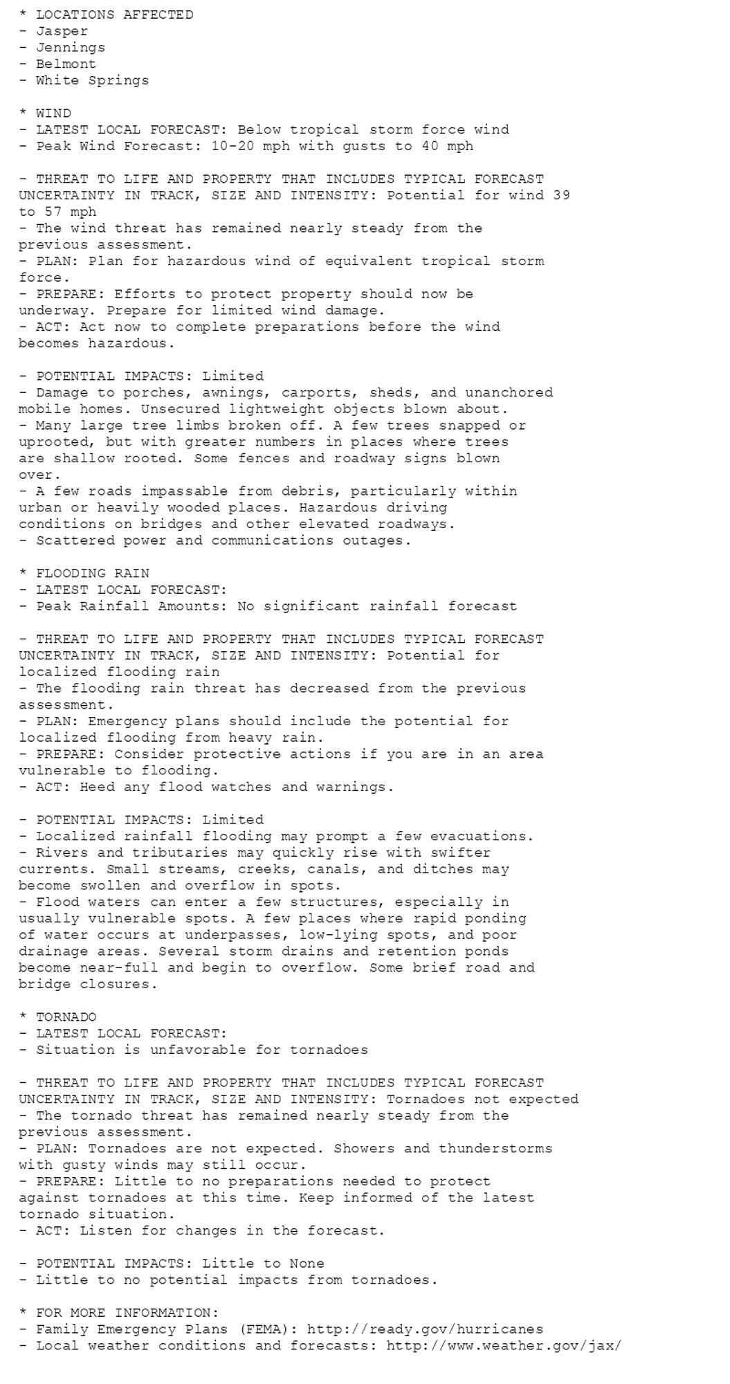 * LOCATIONS AFFECTED
- Jasper
- Jennings
- Belmont
- White Springs

* WIND
- LATEST LOCAL FORECAST: Below tropical storm force wind
- Peak Wind Forecast: 10-20 mph with gusts to 40 mph

- THREAT TO LIFE AND PROPERTY THAT INCLUDES TYPICAL FORECAST
UNCERTAINTY IN TRACK, SIZE AND INTENSITY: Potential for wind 39
to 57 mph
- The wind threat has remained nearly steady from the
previous assessment.
- PLAN: Plan for hazardous wind of equivalent tropical storm
force.
- PREPARE: Efforts to protect property should now be
underway. Prepare for limited wind damage.
- ACT: Act now to complete preparations before the wind
becomes hazardous.

- POTENTIAL IMPACTS: Limited
- Damage to porches, awnings, carports, sheds, and unanchored
mobile homes. Unsecured lightweight objects blown about.
- Many large tree limbs broken off. A few trees snapped or
uprooted, but with greater numbers in places where trees
are shallow rooted. Some fences and roadway signs blown
over.
- A few roads impassable from debris, particularly within
urban or heavily wooded places. Hazardous driving
conditions on bridges and other elevated roadways.
- Scattered power and communications outages.

* FLOODING RAIN
- LATEST LOCAL FORECAST:
- Peak Rainfall Amounts: No significant rainfall forecast

- THREAT TO LIFE AND PROPERTY THAT INCLUDES TYPICAL FORECAST
UNCERTAINTY IN TRACK, SIZE AND INTENSITY: Potential for
localized flooding rain
- The flooding rain threat has decreased from the previous
assessment.
- PLAN: Emergency plans should include the potential for
localized flooding from heavy rain.
- PREPARE: Consider protective actions if you are in an area
vulnerable to flooding.
- ACT: Heed any flood watches and warnings.

- POTENTIAL IMPACTS: Limited
- Localized rainfall flooding may prompt a few evacuations.
- Rivers and tributaries may quickly rise with swifter
currents. Small streams, creeks, canals, and ditches may
become swollen and overflow in spots.
- Flood waters can enter a few structures, especially in
usually vulnerable spots. A few places where rapid ponding
of water occurs at underpasses, low-lying spots, and poor
drainage areas. Several storm drains and retention ponds
become near-full and begin to overflow. Some brief road and
bridge closures.

* TORNADO
- LATEST LOCAL FORECAST:
- Situation is unfavorable for tornadoes

- THREAT TO LIFE AND PROPERTY THAT INCLUDES TYPICAL FORECAST
UNCERTAINTY IN TRACK, SIZE AND INTENSITY: Tornadoes not expected
- The tornado threat has remained nearly steady from the
previous assessment.
- PLAN: Tornadoes are not expected. Showers and thunderstorms
with gusty winds may still occur.
- PREPARE: Little to no preparations needed to protect
against tornadoes at this time. Keep informed of the latest
tornado situation.
- ACT: Listen for changes in the forecast.

- POTENTIAL IMPACTS: Little to None
- Little to no potential impacts from tornadoes.

* FOR MORE INFORMATION:
- Family Emergency Plans (FEMA): http://ready.gov/hurricanes
- Local weather conditions and forecasts: http://www.weather.gov/jax/