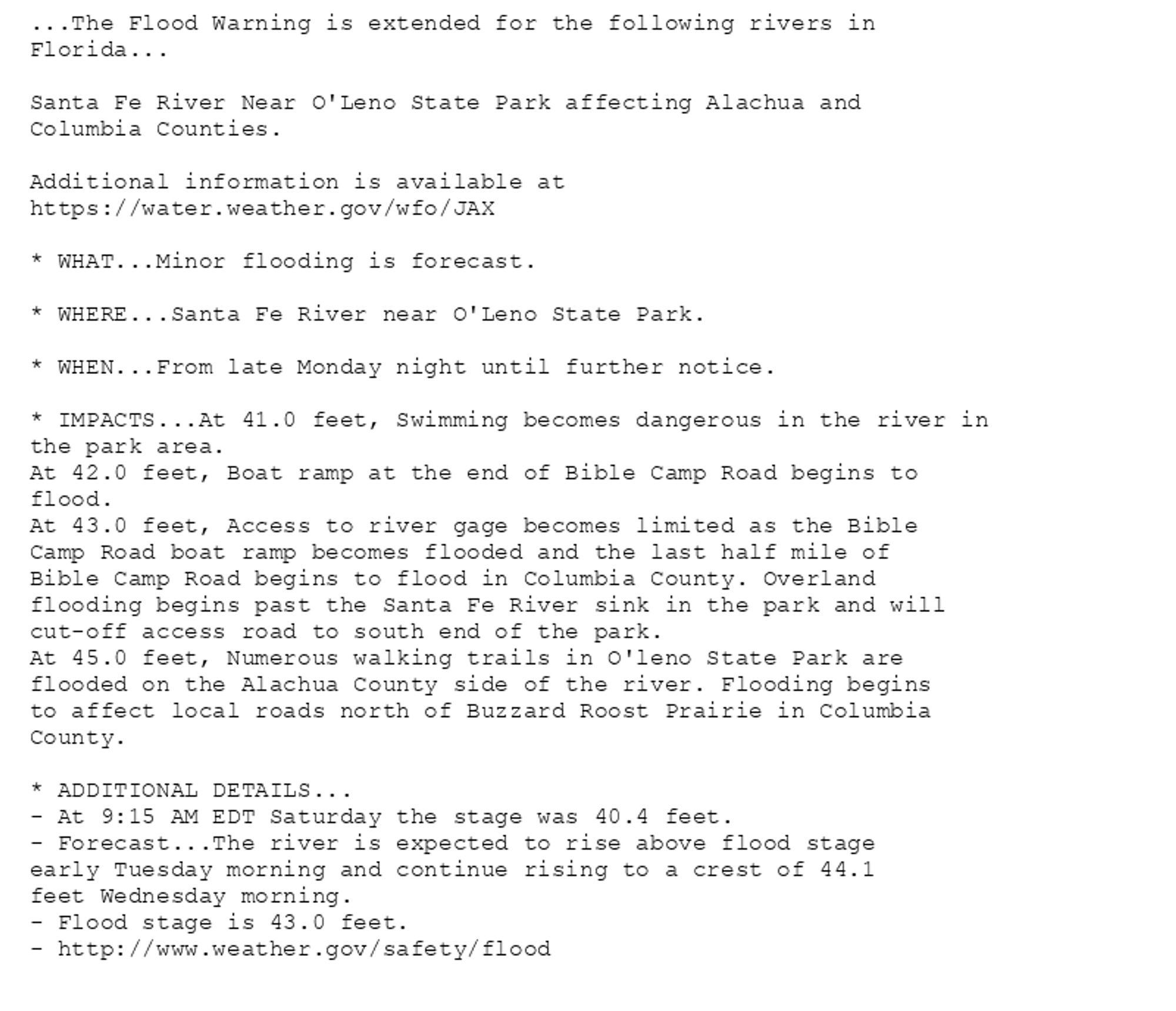 ...The Flood Warning is extended for the following rivers in
Florida...

Santa Fe River Near O'Leno State Park affecting Alachua and
Columbia Counties.

Additional information is available at
https://water.weather.gov/wfo/JAX

* WHAT...Minor flooding is forecast.

* WHERE...Santa Fe River near O'Leno State Park.

* WHEN...From late Monday night until further notice.

* IMPACTS...At 41.0 feet, Swimming becomes dangerous in the river in
the park area.
At 42.0 feet, Boat ramp at the end of Bible Camp Road begins to
flood.
At 43.0 feet, Access to river gage becomes limited as the Bible
Camp Road boat ramp becomes flooded and the last half mile of
Bible Camp Road begins to flood in Columbia County. Overland
flooding begins past the Santa Fe River sink in the park and will
cut-off access road to south end of the park.
At 45.0 feet, Numerous walking trails in O'leno State Park are
flooded on the Alachua County side of the river. Flooding begins
to affect local roads north of Buzzard Roost Prairie in Columbia
County.

* ADDITIONAL DETAILS...
- At 9:15 AM EDT Saturday the stage was 40.4 feet.
- Forecast...The river is expected to rise above flood stage
early Tuesday morning and continue rising to a crest of 44.1
feet Wednesday morning.
- Flood stage is 43.0 feet.
- http://www.weather.gov/safety/flood