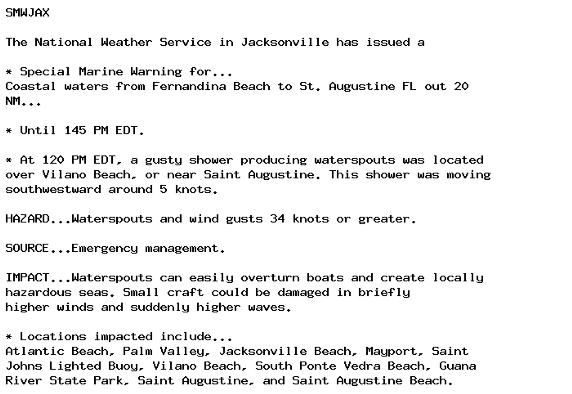 SMWJAX

The National Weather Service in Jacksonville has issued a

* Special Marine Warning for...
Coastal waters from Fernandina Beach to St. Augustine FL out 20
NM...

* Until 145 PM EDT.

* At 120 PM EDT, a gusty shower producing waterspouts was located
over Vilano Beach, or near Saint Augustine. This shower was moving
southwestward around 5 knots.

HAZARD...Waterspouts and wind gusts 34 knots or greater.

SOURCE...Emergency management.

IMPACT...Waterspouts can easily overturn boats and create locally
hazardous seas. Small craft could be damaged in briefly
higher winds and suddenly higher waves.

* Locations impacted include...
Atlantic Beach, Palm Valley, Jacksonville Beach, Mayport, Saint
Johns Lighted Buoy, Vilano Beach, South Ponte Vedra Beach, Guana
River State Park, Saint Augustine, and Saint Augustine Beach.