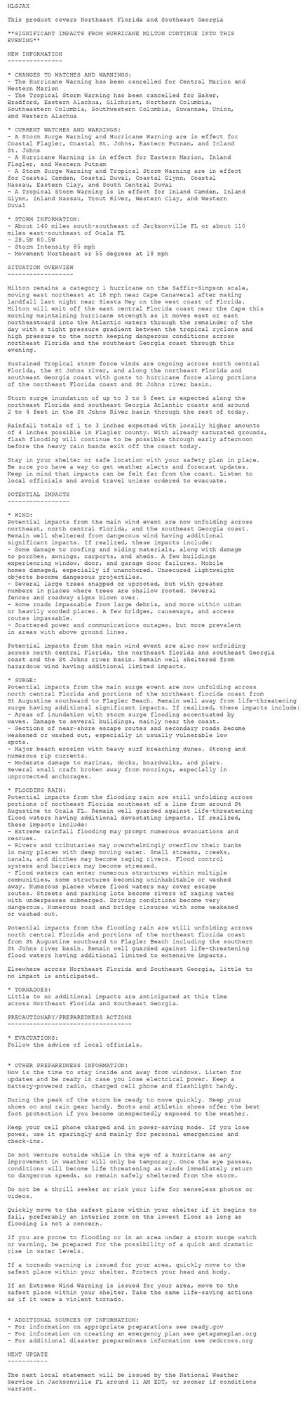 HLSJAX

This product covers Northeast Florida and Southeast Georgia

**SIGNIFICANT IMPACTS FROM HURRICANE MILTON CONTINUE INTO THIS
EVENING**

NEW INFORMATION
---------------

* CHANGES TO WATCHES AND WARNINGS:
- The Hurricane Warning has been cancelled for Central Marion and
Western Marion
- The Tropical Storm Warning has been cancelled for Baker,
Bradford, Eastern Alachua, Gilchrist, Northern Columbia,
Southeastern Columbia, Southwestern Columbia, Suwannee, Union,
and Western Alachua

* CURRENT WATCHES AND WARNINGS:
- A Storm Surge Warning and Hurricane Warning are in effect for
Coastal Flagler, Coastal St. Johns, Eastern Putnam, and Inland
St. Johns
- A Hurricane Warning is in effect for Eastern Marion, Inland
Flagler, and Western Putnam
- A Storm Surge Warning and Tropical Storm Warning are in effect
for Coastal Camden, Coastal Duval, Coastal Glynn, Coastal
Nassau, Eastern Clay, and South Central Duval
- A Tropical Storm Warning is in effect for Inland Camden, Inland
Glynn, Inland Nassau, Trout River, Western Clay, and Western
Duval

* STORM INFORMATION:
- About 140 miles south-southeast of Jacksonville FL or about 110
miles east-southeast of Ocala FL
- 28.5N 80.5W
- Storm Intensity 85 mph
- Movement Northeast or 55 degrees at 18 mph

SITUATION OVERVIEW
------------------

Milton remains a category 1 hurricane on the Saffir-Simpson scale,
moving east northeast at 18 mph near Cape Canaveral after making
landfall last night near Siesta Key on the west coast of Florida.
Milton will exit off the east central Florida coast near the Cape this
morning maintaining hurricane strength as it moves east or east
northeastward into the Atlantic waters through the remainder of the
day with a tight pressure gradient between the tropical cyclone and
high pressure to the north keeping dangerous conditions across
northeast Florida and the southeast Georgia coast through this
evening.

Sustained Tropical storm force winds are ongoing across north central
Florida, the St Johns river, and along the northeast Florida and
southeast Georgia coast with gusts to hurricane force along portions
of the northeast Florida coast and St Johns river basin.

Storm surge inundation of up to 3 to 5 feet is expected along the
northeast Florida and southeast Georgia Atlantic coasts and around
2 to 4 feet in the St Johns River basin through the rest of today.

Rainfall totals of 1 to 3 inches expected with locally higher amounts
of 4 inches possible in Flagler county. With already saturated grounds,
flash flooding will continue to be possible through early afternoon
before the heavy rain bands exit off the coast today.

Stay in your shelter or safe location with your safety plan in place.
Be sure you have a way to get weather alerts and forecast updates.
Keep in mind that impacts can be felt far from the coast. Listen to
local officials and avoid travel unless ordered to evacuate.

POTENTIAL IMPACTS
-----------------

* WIND:
Potential impacts from the main wind event are now unfolding across
northeast, north central Florida, and the southeast Georgia coast.
Remain well sheltered from dangerous wind having additional
significant impacts. If realized, these impacts include:
- Some damage to roofing and siding materials, along with damage
to porches, awnings, carports, and sheds. A few buildings
experiencing window, door, and garage door failures. Mobile
homes damaged, especially if unanchored. Unsecured lightweight
objects become dangerous projectiles.
- Several large trees snapped or uprooted, but with greater
numbers in places where trees are shallow rooted. Several
fences and roadway signs blown over.
- Some roads impassable from large debris, and more within urban
or heavily wooded places. A few bridges, causeways, and access
routes impassable.
- Scattered power and communications outages, but more prevalent
in areas with above ground lines.

Potential impacts from the main wind event are also now unfolding
across north central Florida, the northeast florida and southeast Georgia
coast and the St Johns river basin. Remain well sheltered from
hazardous wind having additional limited impacts.

* SURGE:
Potential impacts from the main surge event are now unfolding across
north central Florida and portions of the northeast florida coast from
St Augustine southward to Flagler Beach. Remain well away from life-threatening
surge having additional significant impacts. If realized, these impacts include:
- Areas of inundation with storm surge flooding accentuated by
waves. Damage to several buildings, mainly near the coast.
- Sections of near-shore escape routes and secondary roads become
weakened or washed out, especially in usually vulnerable low
spots.
- Major beach erosion with heavy surf breaching dunes. Strong and
numerous rip currents.
- Moderate damage to marinas, docks, boardwalks, and piers.
Several small craft broken away from moorings, especially in
unprotected anchorages.

* FLOODING RAIN:
Potential impacts from the flooding rain are still unfolding across
portions of northeast Florida southeast of a line from around St
Augustine to Ocala FL. Remain well guarded against life-threatening
flood waters having additional devastating impacts. If realized,
these impacts include:
- Extreme rainfall flooding may prompt numerous evacuations and
rescues.
- Rivers and tributaries may overwhelmingly overflow their banks
in many places with deep moving water. Small streams, creeks,
canals, and ditches may become raging rivers. Flood control
systems and barriers may become stressed.
- Flood waters can enter numerous structures within multiple
communities, some structures becoming uninhabitable or washed
away. Numerous places where flood waters may cover escape
routes. Streets and parking lots become rivers of raging water
with underpasses submerged. Driving conditions become very
dangerous. Numerous road and bridge closures with some weakened
or washed out.

Potential impacts from the flooding rain are still unfolding across
north central Florida and portions of the northeast florida coast
from St Augustine southward to Flagler Beach including the southern
St Johns river basin. Remain well guarded against life-threatening
flood waters having additional limited to extensive impacts.

Elsewhere across Northeast Florida and Southeast Georgia, little to
no impact is anticipated.

* TORNADOES:
Little to no additional impacts are anticipated at this time
across Northeast Florida and Southeast Georgia.

PRECAUTIONARY/PREPAREDNESS ACTIONS
----------------------------------

* EVACUATIONS:
Follow the advice of local officials.


* OTHER PREPAREDNESS INFORMATION:
Now is the time to stay inside and away from windows. Listen for
updates and be ready in case you lose electrical power. Keep a
battery-powered radio, charged cell phone and flashlight handy.

During the peak of the storm be ready to move quickly. Keep your
shoes on and rain gear handy. Boots and athletic shoes offer the best
foot protection if you become unexpectedly exposed to the weather.

Keep your cell phone charged and in power-saving mode. If you lose
power, use it sparingly and mainly for personal emergencies and
check-ins.

Do not venture outside while in the eye of a hurricane as any
improvement in weather will only be temporary. Once the eye passes,
conditions will become life threatening as winds immediately return
to dangerous speeds, so remain safely sheltered from the storm.

Do not be a thrill seeker or risk your life for senseless photos or
videos.

Quickly move to the safest place within your shelter if it begins to
fail, preferably an interior room on the lowest floor as long as
flooding is not a concern.

If you are prone to flooding or in an area under a storm surge watch
or warning, be prepared for the possibility of a quick and dramatic
rise in water levels.

If a tornado warning is issued for your area, quickly move to the
safest place within your shelter. Protect your head and body.

If an Extreme Wind Warning is issued for your area, move to the
safest place within your shelter. Take the same life-saving actions
as if it were a violent tornado.


* ADDITIONAL SOURCES OF INFORMATION:
- For information on appropriate preparations see ready.gov
- For information on creating an emergency plan see getagameplan.org
- For additional disaster preparedness information see redcross.org

NEXT UPDATE
-----------

The next local statement will be issued by the National Weather
Service in Jacksonville FL around 11 AM EDT, or sooner if conditions
warrant.