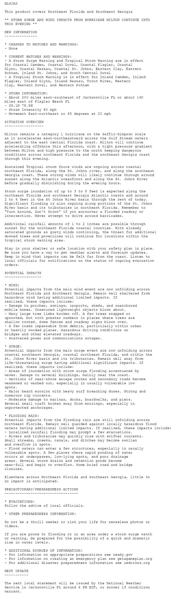 HLSJAX

This product covers Northeast Florida and Southeast Georgia

** STORM SURGE AND WIND IMPACTS FROM HURRICANE MILTON CONTINUE INTO
THIS EVENING **

NEW INFORMATION
---------------

* CHANGES TO WATCHES AND WARNINGS:
- None

* CURRENT WATCHES AND WARNINGS:
- A Storm Surge Warning and Tropical Storm Warning are in effect
for Coastal Camden, Coastal Duval, Coastal Flagler, Coastal
Glynn, Coastal Nassau, Coastal St. Johns, Eastern Clay, Eastern
Putnam, Inland St. Johns, and South Central Duval
- A Tropical Storm Warning is in effect for Inland Camden, Inland
Flagler, Inland Glynn, Inland Nassau, Trout River, Western
Clay, Western Duval, and Western Putnam

* STORM INFORMATION:
- About 200 miles east-southeast of Jacksonville FL or about 160
miles east of Flagler Beach FL
- 29.1N 78.5W
- Storm Intensity 80 mph
- Movement East-northeast or 65 degrees at 20 mph

SITUATION OVERVIEW
------------------

Milton remains a category 1 hurricane on the Saffir-Simpson scale
as it accelerates east-northeastward across the Gulf Stream waters
adjacent to the east central Florida coast. Milton will continue
accelerating offshore this afternoon, with a tight pressure gradient
between Milton and high pressure to the north keeping dangerous
conditions across northeast Florida and the southeast Georgia coast
through this evening.

Sustained Tropical storm force winds are ongoing across coastal
northeast Florida, along the St. Johns river, and along the southeast
Georgia coast. These strong winds will likely continue through around
sunset along the Atlantic oceanfront and along the St. Johns River
before gradually diminishing during the evening hours.

Storm surge inundation of up to 3 to 5 feet is expected along the
northeast Florida and southeast Georgia Atlantic coasts and around
2 to 4 feet in the St Johns River basin through the rest of today.
Significant flooding is also ongoing along portions of the St. Johns
River basin and its tributaries in northeast Florida. Remember to
"Turn Around, Don't Drown" if you encounter a flooded roadway or
intersection. Never attempt to drive around barricades.

Additional rainfall amounts of 1 to 2 inches are possible through
sunset for the northeast Florida coastal counties. With already
saturated grounds an gusty winds continuing, the threat for additional
downed trees and powerlines will continue for locations within the
tropical storm warning area.

Stay in your shelter or safe location with your safety plan in place.
Be sure you have a way to get weather alerts and forecast updates.
Keep in mind that impacts can be felt far from the coast. Listen to
local officials for notifications on the status of ongoing evacuation
orders.

POTENTIAL IMPACTS
-----------------

* WIND:
Potential impacts from the main wind event are now unfolding across
Northeast Florida and Southeast Georgia. Remain well sheltered from
hazardous wind having additional limited impacts. If
realized, these impacts include:
- Damage to porches, awnings, carports, sheds, and unanchored
mobile homes. Unsecured lightweight objects blown about.
- Many large tree limbs broken off. A few trees snapped or
uprooted, but with greater numbers in places where trees are
shallow rooted. Some fences and roadway signs blown over.
- A few roads impassable from debris, particularly within urban
or heavily wooded places. Hazardous driving conditions on
bridges and other elevated roadways.
- Scattered power and communications outages.

* SURGE:
Potential impacts from the main surge event are now unfolding across
coastal southeast Georgia, coastal northeast Florida, and within the
St. Johns River basin and its tributaries. Remain well away from
life-threatening surge having additional significant impacts. If
realized, these impacts include:
- Areas of inundation with storm surge flooding accentuated by
waves. Damage to several buildings, mainly near the coast.
- Sections of near-shore escape routes and secondary roads become
weakened or washed out, especially in usually vulnerable low
spots.
- Major beach erosion with heavy surf breaching dunes. Strong and
numerous rip currents.
- Moderate damage to marinas, docks, boardwalks, and piers.
Several small craft broken away from moorings, especially in
unprotected anchorages.

* FLOODING RAIN:
Potential impacts from the flooding rain are still unfolding across
northeast Florida. Remain well guarded against locally hazardous flood
waters having additional limited impacts. If realized, these impacts include:
- Localized rainfall flooding may prompt a few evacuations.
- Rivers and tributaries may quickly rise with swifter currents.
Small streams, creeks, canals, and ditches may become swollen
and overflow in spots.
- Flood waters can enter a few structures, especially in usually
vulnerable spots. A few places where rapid ponding of water
occurs at underpasses, low-lying spots, and poor drainage
areas. Several storm drains and retention ponds become
near-full and begin to overflow. Some brief road and bridge
closures.

Elsewhere across Northeast Florida and Southeast Georgia, little to
no impact is anticipated.

PRECAUTIONARY/PREPAREDNESS ACTIONS
----------------------------------

* EVACUATIONS:
Follow the advice of local officials.

* OTHER PREPAREDNESS INFORMATION:

Do not be a thrill seeker or risk your life for senseless photos or
videos.

If you are prone to flooding or in an area under a storm surge watch
or warning, be prepared for the possibility of a quick and dramatic
rise in water levels.

* ADDITIONAL SOURCES OF INFORMATION:
- For information on appropriate preparations see ready.gov
- For information on creating an emergency plan see getagameplan.org
- For additional disaster preparedness information see redcross.org

NEXT UPDATE
-----------

The next local statement will be issued by the National Weather
Service in Jacksonville FL around 6 PM EDT, or sooner if conditions
warrant.