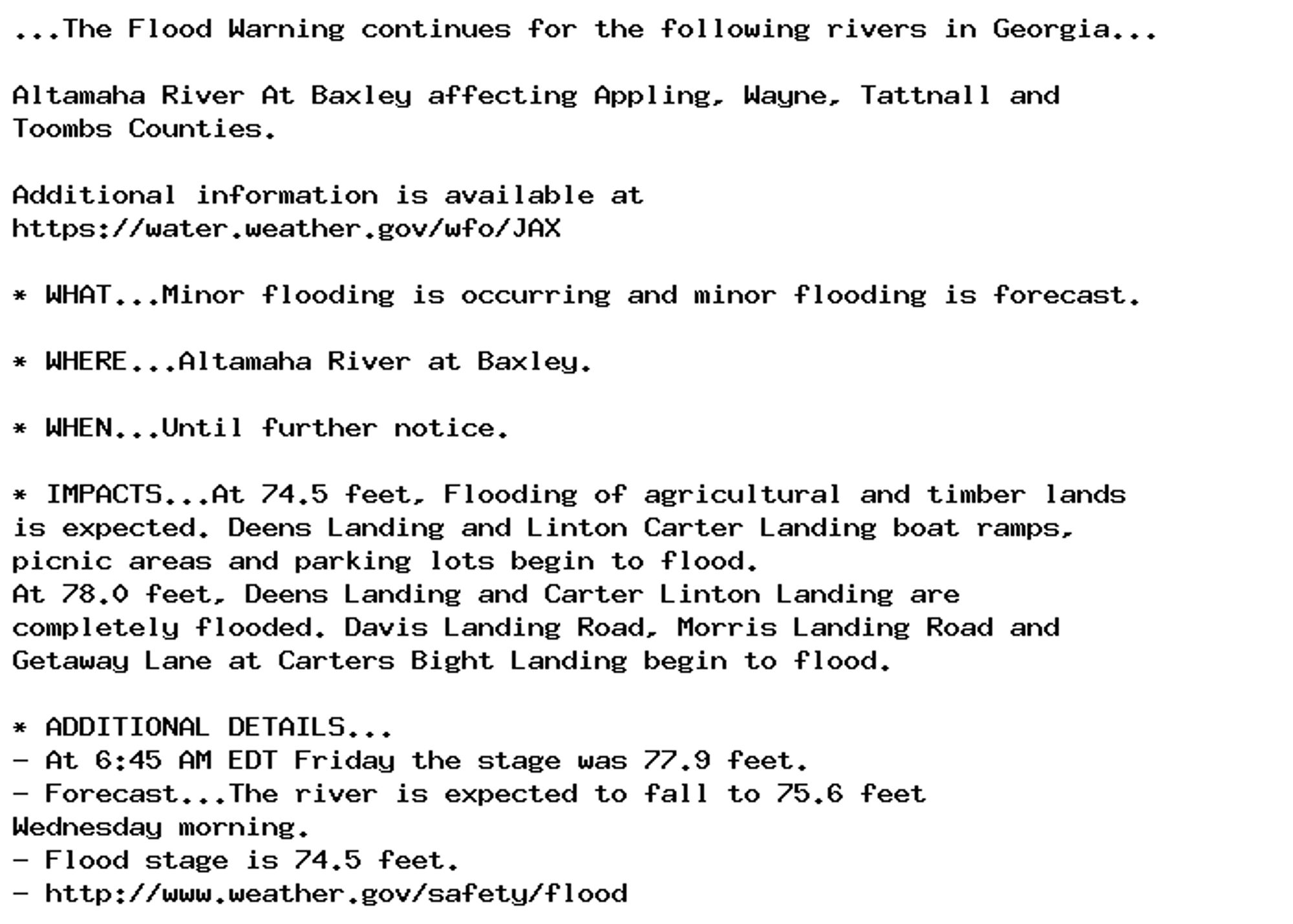 ...The Flood Warning continues for the following rivers in Georgia...

Altamaha River At Baxley affecting Appling, Wayne, Tattnall and
Toombs Counties.

Additional information is available at
https://water.weather.gov/wfo/JAX

* WHAT...Minor flooding is occurring and minor flooding is forecast.

* WHERE...Altamaha River at Baxley.

* WHEN...Until further notice.

* IMPACTS...At 74.5 feet, Flooding of agricultural and timber lands
is expected. Deens Landing and Linton Carter Landing boat ramps,
picnic areas and parking lots begin to flood.
At 78.0 feet, Deens Landing and Carter Linton Landing are
completely flooded. Davis Landing Road, Morris Landing Road and
Getaway Lane at Carters Bight Landing begin to flood.

* ADDITIONAL DETAILS...
- At 6:45 AM EDT Friday the stage was 77.9 feet.
- Forecast...The river is expected to fall to 75.6 feet
Wednesday morning.
- Flood stage is 74.5 feet.
- http://www.weather.gov/safety/flood