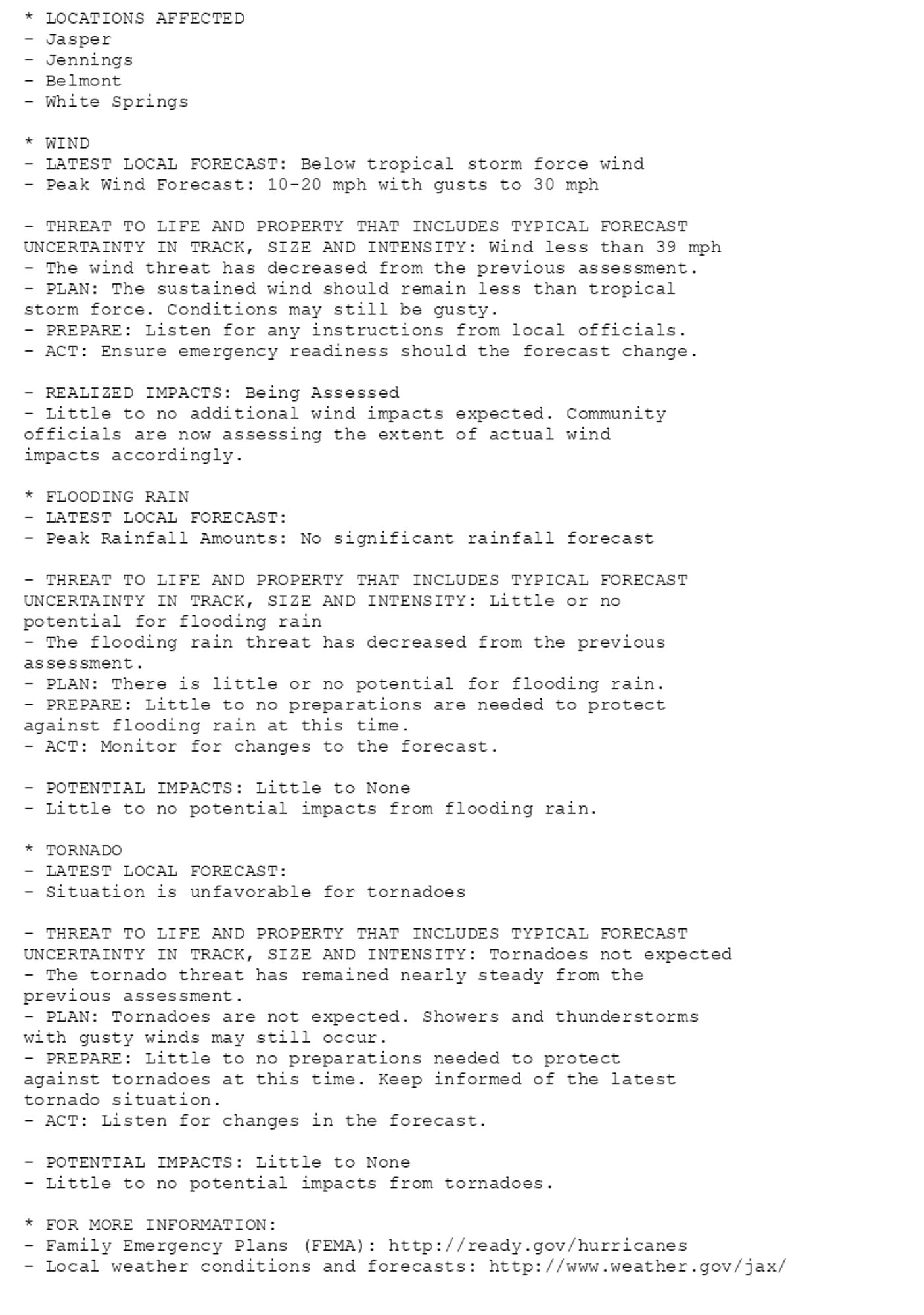 * LOCATIONS AFFECTED
- Jasper
- Jennings
- Belmont
- White Springs

* WIND
- LATEST LOCAL FORECAST: Below tropical storm force wind
- Peak Wind Forecast: 10-20 mph with gusts to 30 mph

- THREAT TO LIFE AND PROPERTY THAT INCLUDES TYPICAL FORECAST
UNCERTAINTY IN TRACK, SIZE AND INTENSITY: Wind less than 39 mph
- The wind threat has decreased from the previous assessment.
- PLAN: The sustained wind should remain less than tropical
storm force. Conditions may still be gusty.
- PREPARE: Listen for any instructions from local officials.
- ACT: Ensure emergency readiness should the forecast change.

- REALIZED IMPACTS: Being Assessed
- Little to no additional wind impacts expected. Community
officials are now assessing the extent of actual wind
impacts accordingly.

* FLOODING RAIN
- LATEST LOCAL FORECAST:
- Peak Rainfall Amounts: No significant rainfall forecast

- THREAT TO LIFE AND PROPERTY THAT INCLUDES TYPICAL FORECAST
UNCERTAINTY IN TRACK, SIZE AND INTENSITY: Little or no
potential for flooding rain
- The flooding rain threat has decreased from the previous
assessment.
- PLAN: There is little or no potential for flooding rain.
- PREPARE: Little to no preparations are needed to protect
against flooding rain at this time.
- ACT: Monitor for changes to the forecast.

- POTENTIAL IMPACTS: Little to None
- Little to no potential impacts from flooding rain.

* TORNADO
- LATEST LOCAL FORECAST:
- Situation is unfavorable for tornadoes

- THREAT TO LIFE AND PROPERTY THAT INCLUDES TYPICAL FORECAST
UNCERTAINTY IN TRACK, SIZE AND INTENSITY: Tornadoes not expected
- The tornado threat has remained nearly steady from the
previous assessment.
- PLAN: Tornadoes are not expected. Showers and thunderstorms
with gusty winds may still occur.
- PREPARE: Little to no preparations needed to protect
against tornadoes at this time. Keep informed of the latest
tornado situation.
- ACT: Listen for changes in the forecast.

- POTENTIAL IMPACTS: Little to None
- Little to no potential impacts from tornadoes.

* FOR MORE INFORMATION:
- Family Emergency Plans (FEMA): http://ready.gov/hurricanes
- Local weather conditions and forecasts: http://www.weather.gov/jax/