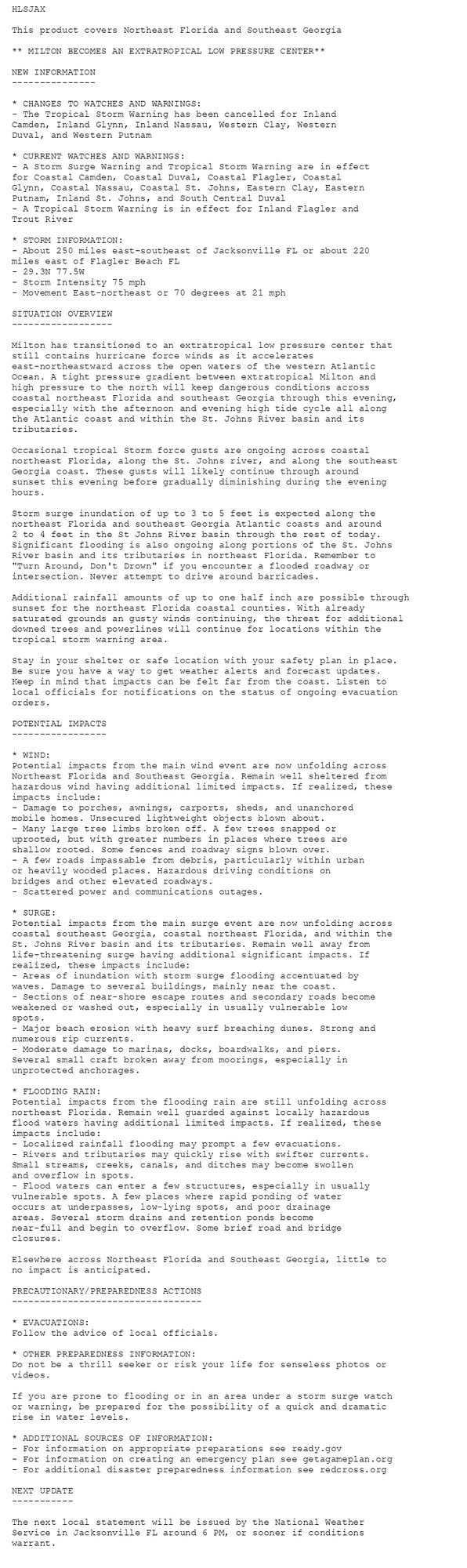 HLSJAX

This product covers Northeast Florida and Southeast Georgia

** MILTON BECOMES AN EXTRATROPICAL LOW PRESSURE CENTER**

NEW INFORMATION
---------------

* CHANGES TO WATCHES AND WARNINGS:
- The Tropical Storm Warning has been cancelled for Inland
Camden, Inland Glynn, Inland Nassau, Western Clay, Western
Duval, and Western Putnam

* CURRENT WATCHES AND WARNINGS:
- A Storm Surge Warning and Tropical Storm Warning are in effect
for Coastal Camden, Coastal Duval, Coastal Flagler, Coastal
Glynn, Coastal Nassau, Coastal St. Johns, Eastern Clay, Eastern
Putnam, Inland St. Johns, and South Central Duval
- A Tropical Storm Warning is in effect for Inland Flagler and
Trout River

* STORM INFORMATION:
- About 250 miles east-southeast of Jacksonville FL or about 220
miles east of Flagler Beach FL
- 29.3N 77.5W
- Storm Intensity 75 mph
- Movement East-northeast or 70 degrees at 21 mph

SITUATION OVERVIEW
------------------

Milton has transitioned to an extratropical low pressure center that
still contains hurricane force winds as it accelerates
east-northeastward across the open waters of the western Atlantic
Ocean. A tight pressure gradient between extratropical Milton and
high pressure to the north will keep dangerous conditions across
coastal northeast Florida and southeast Georgia through this evening,
especially with the afternoon and evening high tide cycle all along
the Atlantic coast and within the St. Johns River basin and its
tributaries.

Occasional tropical Storm force gusts are ongoing across coastal
northeast Florida, along the St. Johns river, and along the southeast
Georgia coast. These gusts will likely continue through around
sunset this evening before gradually diminishing during the evening
hours.

Storm surge inundation of up to 3 to 5 feet is expected along the
northeast Florida and southeast Georgia Atlantic coasts and around
2 to 4 feet in the St Johns River basin through the rest of today.
Significant flooding is also ongoing along portions of the St. Johns
River basin and its tributaries in northeast Florida. Remember to
"Turn Around, Don't Drown" if you encounter a flooded roadway or
intersection. Never attempt to drive around barricades.

Additional rainfall amounts of up to one half inch are possible through
sunset for the northeast Florida coastal counties. With already
saturated grounds an gusty winds continuing, the threat for additional
downed trees and powerlines will continue for locations within the
tropical storm warning area.

Stay in your shelter or safe location with your safety plan in place.
Be sure you have a way to get weather alerts and forecast updates.
Keep in mind that impacts can be felt far from the coast. Listen to
local officials for notifications on the status of ongoing evacuation
orders.

POTENTIAL IMPACTS
-----------------

* WIND:
Potential impacts from the main wind event are now unfolding across
Northeast Florida and Southeast Georgia. Remain well sheltered from
hazardous wind having additional limited impacts. If realized, these
impacts include:
- Damage to porches, awnings, carports, sheds, and unanchored
mobile homes. Unsecured lightweight objects blown about.
- Many large tree limbs broken off. A few trees snapped or
uprooted, but with greater numbers in places where trees are
shallow rooted. Some fences and roadway signs blown over.
- A few roads impassable from debris, particularly within urban
or heavily wooded places. Hazardous driving conditions on
bridges and other elevated roadways.
- Scattered power and communications outages.

* SURGE:
Potential impacts from the main surge event are now unfolding across
coastal southeast Georgia, coastal northeast Florida, and within the
St. Johns River basin and its tributaries. Remain well away from
life-threatening surge having additional significant impacts. If
realized, these impacts include:
- Areas of inundation with storm surge flooding accentuated by
waves. Damage to several buildings, mainly near the coast.
- Sections of near-shore escape routes and secondary roads become
weakened or washed out, especially in usually vulnerable low
spots.
- Major beach erosion with heavy surf breaching dunes. Strong and
numerous rip currents.
- Moderate damage to marinas, docks, boardwalks, and piers.
Several small craft broken away from moorings, especially in
unprotected anchorages.

* FLOODING RAIN:
Potential impacts from the flooding rain are still unfolding across
northeast Florida. Remain well guarded against locally hazardous
flood waters having additional limited impacts. If realized, these
impacts include:
- Localized rainfall flooding may prompt a few evacuations.
- Rivers and tributaries may quickly rise with swifter currents.
Small streams, creeks, canals, and ditches may become swollen
and overflow in spots.
- Flood waters can enter a few structures, especially in usually
vulnerable spots. A few places where rapid ponding of water
occurs at underpasses, low-lying spots, and poor drainage
areas. Several storm drains and retention ponds become
near-full and begin to overflow. Some brief road and bridge
closures.

Elsewhere across Northeast Florida and Southeast Georgia, little to
no impact is anticipated.

PRECAUTIONARY/PREPAREDNESS ACTIONS
----------------------------------

* EVACUATIONS:
Follow the advice of local officials.

* OTHER PREPAREDNESS INFORMATION:
Do not be a thrill seeker or risk your life for senseless photos or
videos.

If you are prone to flooding or in an area under a storm surge watch
or warning, be prepared for the possibility of a quick and dramatic
rise in water levels.

* ADDITIONAL SOURCES OF INFORMATION:
- For information on appropriate preparations see ready.gov
- For information on creating an emergency plan see getagameplan.org
- For additional disaster preparedness information see redcross.org

NEXT UPDATE
-----------

The next local statement will be issued by the National Weather
Service in Jacksonville FL around 6 PM, or sooner if conditions
warrant.