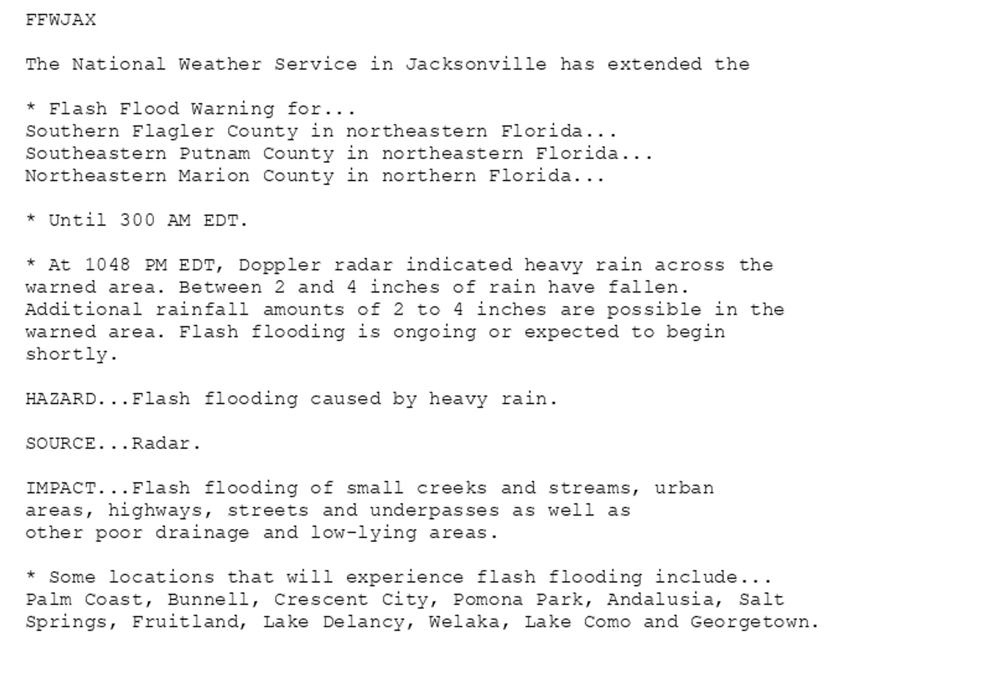 FFWJAX

The National Weather Service in Jacksonville has extended the

* Flash Flood Warning for...
Southern Flagler County in northeastern Florida...
Southeastern Putnam County in northeastern Florida...
Northeastern Marion County in northern Florida...

* Until 300 AM EDT.

* At 1048 PM EDT, Doppler radar indicated heavy rain across the
warned area. Between 2 and 4 inches of rain have fallen.
Additional rainfall amounts of 2 to 4 inches are possible in the
warned area. Flash flooding is ongoing or expected to begin
shortly.

HAZARD...Flash flooding caused by heavy rain.

SOURCE...Radar.

IMPACT...Flash flooding of small creeks and streams, urban
areas, highways, streets and underpasses as well as
other poor drainage and low-lying areas.

* Some locations that will experience flash flooding include...
Palm Coast, Bunnell, Crescent City, Pomona Park, Andalusia, Salt
Springs, Fruitland, Lake Delancy, Welaka, Lake Como and Georgetown.