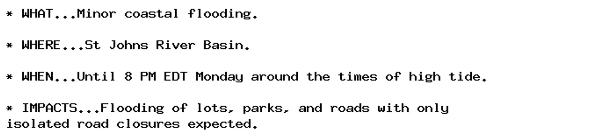 * WHAT...Minor coastal flooding.

* WHERE...St Johns River Basin.

* WHEN...Until 8 PM EDT Monday around the times of high tide.

* IMPACTS...Flooding of lots, parks, and roads with only
isolated road closures expected.