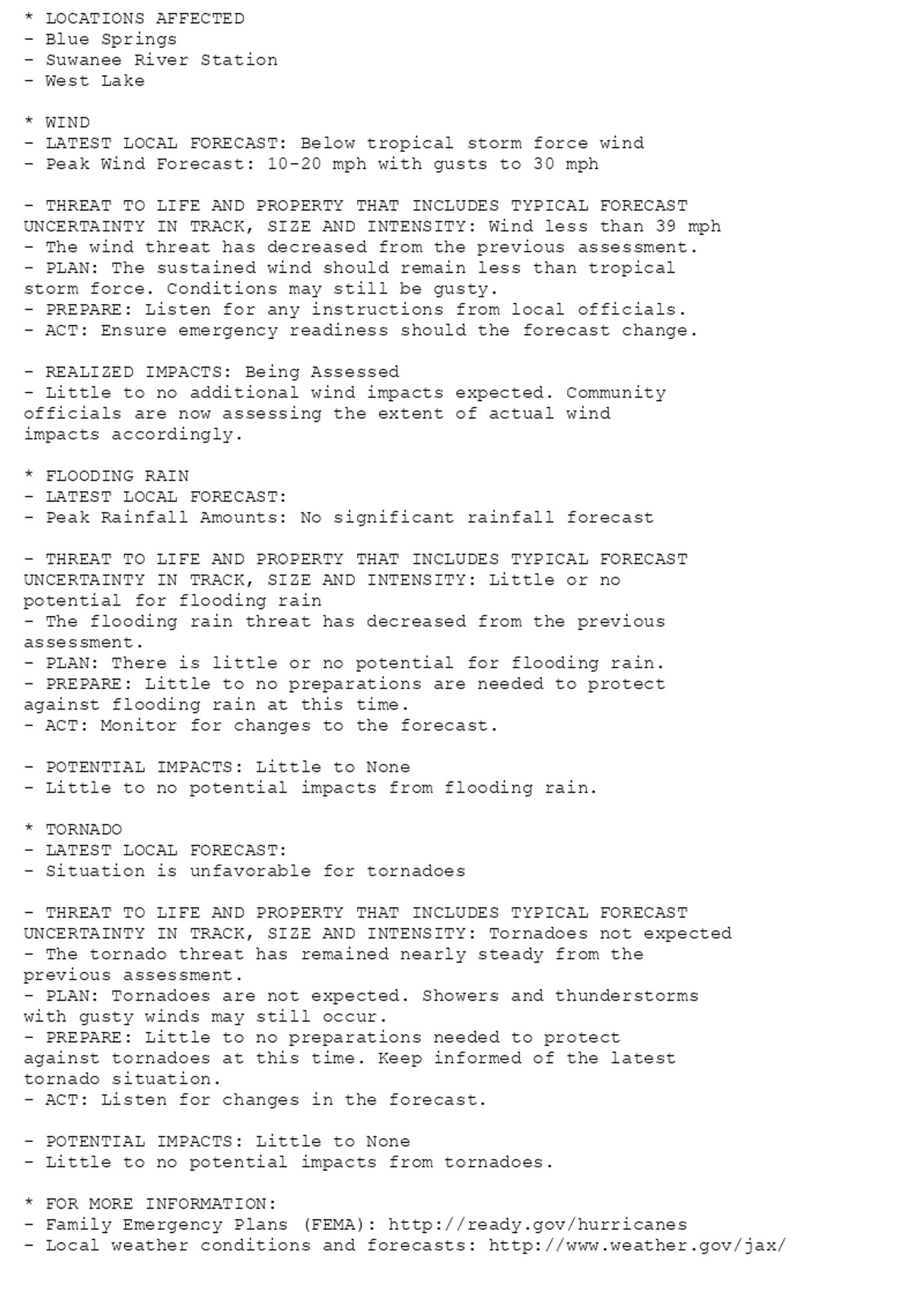 * LOCATIONS AFFECTED
- Blue Springs
- Suwanee River Station
- West Lake

* WIND
- LATEST LOCAL FORECAST: Below tropical storm force wind
- Peak Wind Forecast: 10-20 mph with gusts to 30 mph

- THREAT TO LIFE AND PROPERTY THAT INCLUDES TYPICAL FORECAST
UNCERTAINTY IN TRACK, SIZE AND INTENSITY: Wind less than 39 mph
- The wind threat has decreased from the previous assessment.
- PLAN: The sustained wind should remain less than tropical
storm force. Conditions may still be gusty.
- PREPARE: Listen for any instructions from local officials.
- ACT: Ensure emergency readiness should the forecast change.

- REALIZED IMPACTS: Being Assessed
- Little to no additional wind impacts expected. Community
officials are now assessing the extent of actual wind
impacts accordingly.

* FLOODING RAIN
- LATEST LOCAL FORECAST:
- Peak Rainfall Amounts: No significant rainfall forecast

- THREAT TO LIFE AND PROPERTY THAT INCLUDES TYPICAL FORECAST
UNCERTAINTY IN TRACK, SIZE AND INTENSITY: Little or no
potential for flooding rain
- The flooding rain threat has decreased from the previous
assessment.
- PLAN: There is little or no potential for flooding rain.
- PREPARE: Little to no preparations are needed to protect
against flooding rain at this time.
- ACT: Monitor for changes to the forecast.

- POTENTIAL IMPACTS: Little to None
- Little to no potential impacts from flooding rain.

* TORNADO
- LATEST LOCAL FORECAST:
- Situation is unfavorable for tornadoes

- THREAT TO LIFE AND PROPERTY THAT INCLUDES TYPICAL FORECAST
UNCERTAINTY IN TRACK, SIZE AND INTENSITY: Tornadoes not expected
- The tornado threat has remained nearly steady from the
previous assessment.
- PLAN: Tornadoes are not expected. Showers and thunderstorms
with gusty winds may still occur.
- PREPARE: Little to no preparations needed to protect
against tornadoes at this time. Keep informed of the latest
tornado situation.
- ACT: Listen for changes in the forecast.

- POTENTIAL IMPACTS: Little to None
- Little to no potential impacts from tornadoes.

* FOR MORE INFORMATION:
- Family Emergency Plans (FEMA): http://ready.gov/hurricanes
- Local weather conditions and forecasts: http://www.weather.gov/jax/