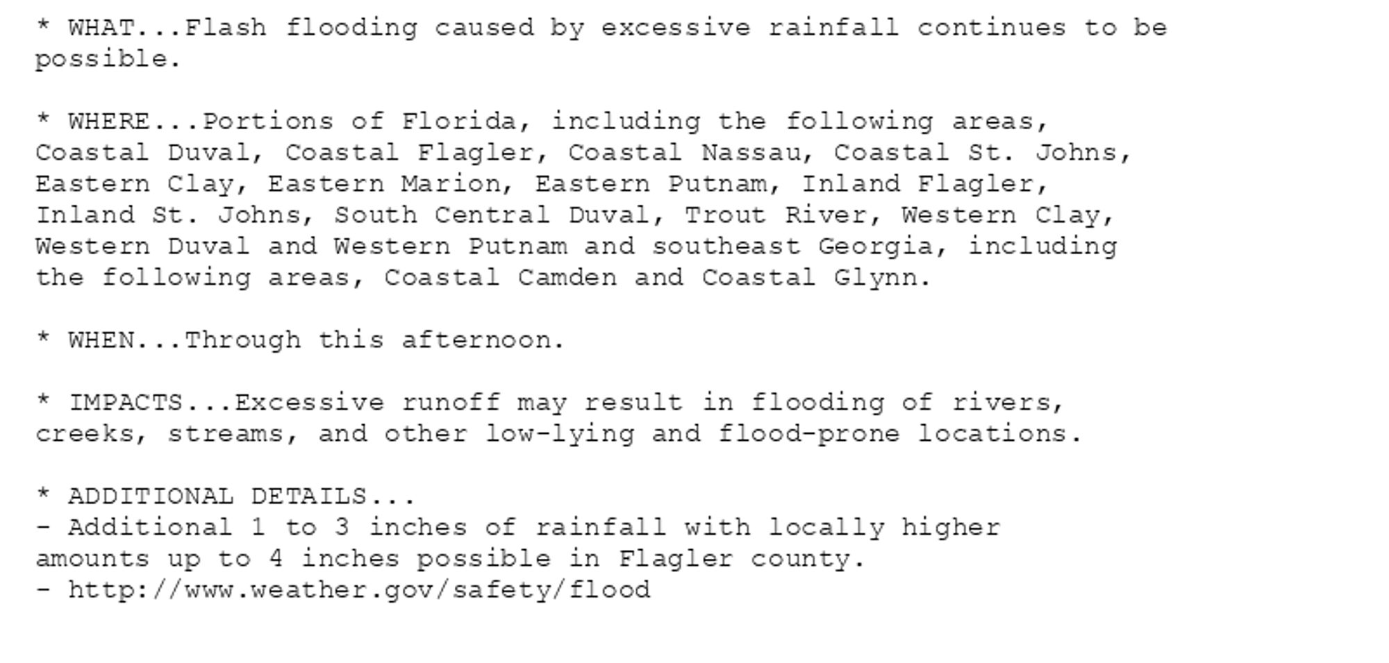 * WHAT...Flash flooding caused by excessive rainfall continues to be
possible.

* WHERE...Portions of Florida, including the following areas,
Coastal Duval, Coastal Flagler, Coastal Nassau, Coastal St. Johns,
Eastern Clay, Eastern Marion, Eastern Putnam, Inland Flagler,
Inland St. Johns, South Central Duval, Trout River, Western Clay,
Western Duval and Western Putnam and southeast Georgia, including
the following areas, Coastal Camden and Coastal Glynn.

* WHEN...Through this afternoon.

* IMPACTS...Excessive runoff may result in flooding of rivers,
creeks, streams, and other low-lying and flood-prone locations.

* ADDITIONAL DETAILS...
- Additional 1 to 3 inches of rainfall with locally higher
amounts up to 4 inches possible in Flagler county.
- http://www.weather.gov/safety/flood