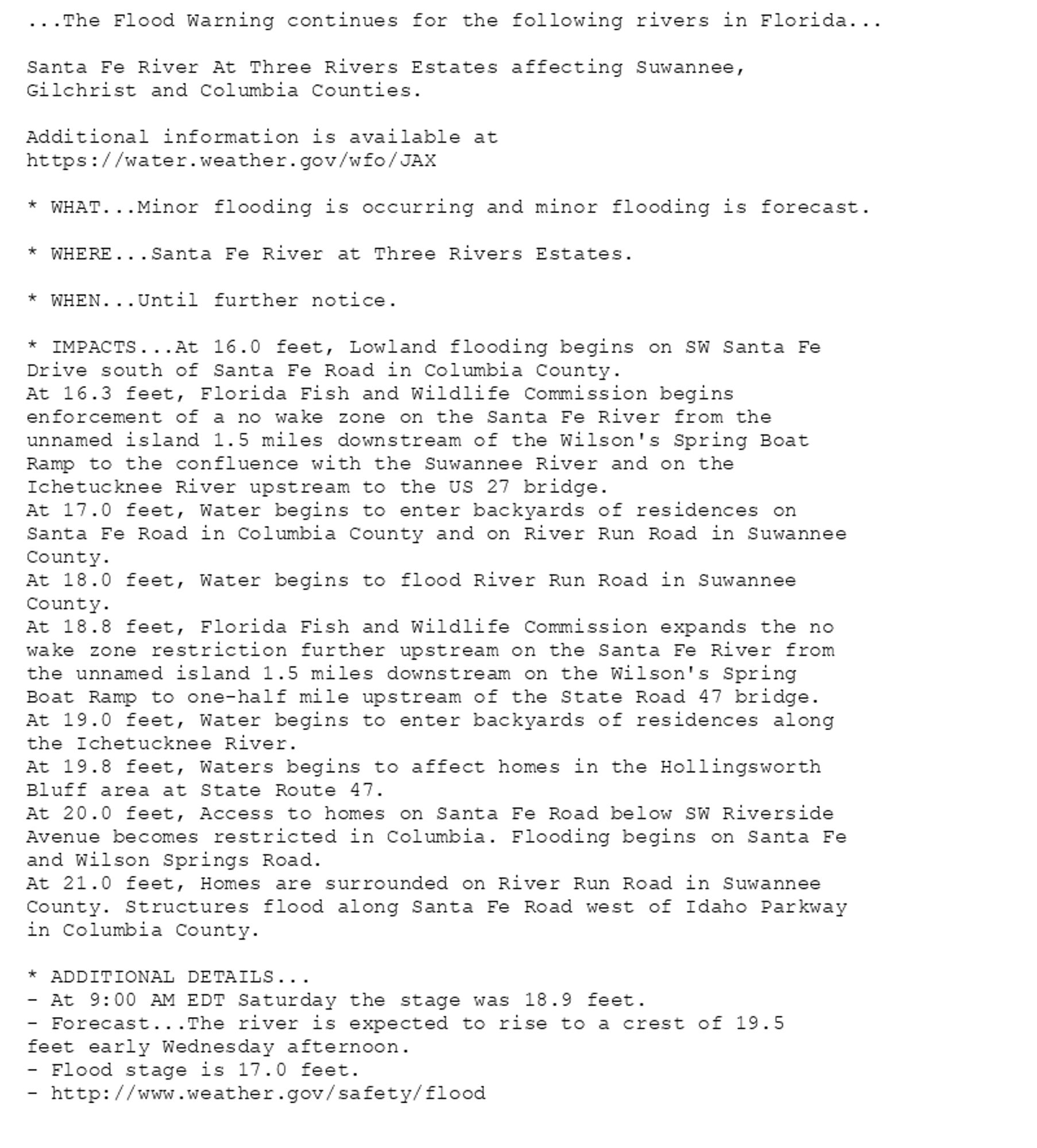 ...The Flood Warning continues for the following rivers in Florida...

Santa Fe River At Three Rivers Estates affecting Suwannee,
Gilchrist and Columbia Counties.

Additional information is available at
https://water.weather.gov/wfo/JAX

* WHAT...Minor flooding is occurring and minor flooding is forecast.

* WHERE...Santa Fe River at Three Rivers Estates.

* WHEN...Until further notice.

* IMPACTS...At 16.0 feet, Lowland flooding begins on SW Santa Fe
Drive south of Santa Fe Road in Columbia County.
At 16.3 feet, Florida Fish and Wildlife Commission begins
enforcement of a no wake zone on the Santa Fe River from the
unnamed island 1.5 miles downstream of the Wilson's Spring Boat
Ramp to the confluence with the Suwannee River and on the
Ichetucknee River upstream to the US 27 bridge.
At 17.0 feet, Water begins to enter backyards of residences on
Santa Fe Road in Columbia County and on River Run Road in Suwannee
County.
At 18.0 feet, Water begins to flood River Run Road in Suwannee
County.
At 18.8 feet, Florida Fish and Wildlife Commission expands the no
wake zone restriction further upstream on the Santa Fe River from
the unnamed island 1.5 miles downstream on the Wilson's Spring
Boat Ramp to one-half mile upstream of the State Road 47 bridge.
At 19.0 feet, Water begins to enter backyards of residences along
the Ichetucknee River.
At 19.8 feet, Waters begins to affect homes in the Hollingsworth
Bluff area at State Route 47.
At 20.0 feet, Access to homes on Santa Fe Road below SW Riverside
Avenue becomes restricted in Columbia. Flooding begins on Santa Fe
and Wilson Springs Road.
At 21.0 feet, Homes are surrounded on River Run Road in Suwannee
County. Structures flood along Santa Fe Road west of Idaho Parkway
in Columbia County.

* ADDITIONAL DETAILS...
- At 9:00 AM EDT Saturday the stage was 18.9 feet.
- Forecast...The river is expected to rise to a crest of 19.5
feet early Wednesday afternoon.
- Flood stage is 17.0 feet.
- http://www.weather.gov/safety/flood