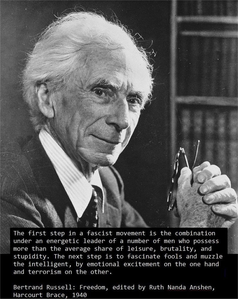 The first step in a fascist movement is the combination 
under an energetic leader of a number of men who possess
more than the average share of leisure, brutality, and 
stupidity. The next step is to fascinate fools and muzzle
the intelligent, by emotional excitement on the one hand 
and terrorism on the other.
	 
Bertrand Russell: Freedom, edited by Ruth Nanda Anshen, 
Harcourt Brace, 1940