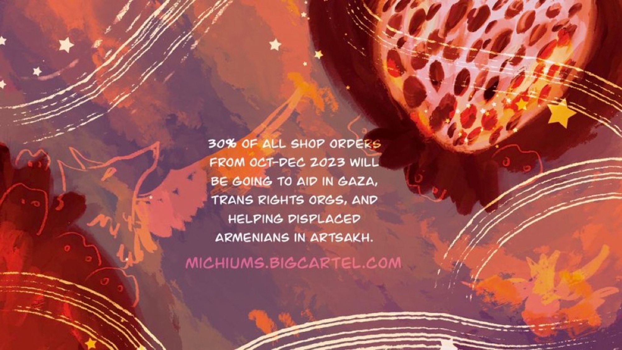 an illustration featuring a pale purple and orange sky with stars and two pomegranates, one cut up and the other not. There are tiny ghosts and aralez dogs who are watching the stars fall, and swirling white lines. The text in the middle reads: 30% of all shop orders from Oct-Dec 2023 will be going to aid in Gaza, trans rights orgs, and helping displaced Armenians in Artsakh.” In pink right underneath is the shop url which is: michiums.bigcartel.com