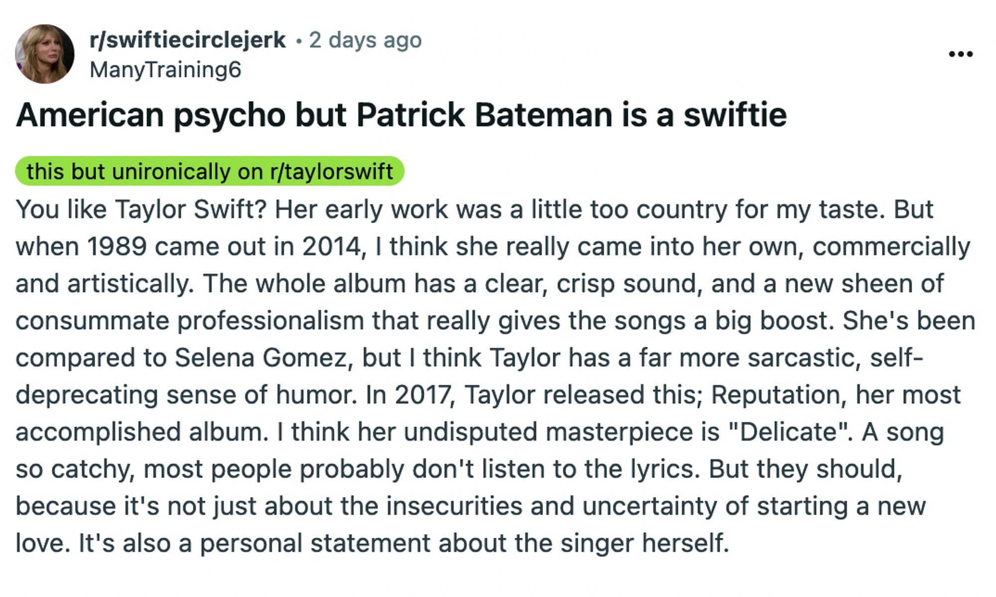 American psycho but Patrick Bateman is a swiftie: You like Taylor Swift? Her early work was a little too country for my taste. But when 1989 came out in 2014, I think she really came into her own, commercially and artistically. The whole album has a clear, crisp sound, and a new sheen of consummate professionalism that really gives the songs a big boost. She's been compared to Selena Gomez, but I think Taylor has a far more sarcastic, self-deprecating sense of humor. In 2017, Taylor released this; Reputation, her most accomplished album. I think her undisputed masterpiece is "Delicate". A song so catchy, most people probably don't listen to the lyrics. But they should, because it's not just about the insecurities and uncertainty of starting a new love. It's also a personal statement about the singer herself.