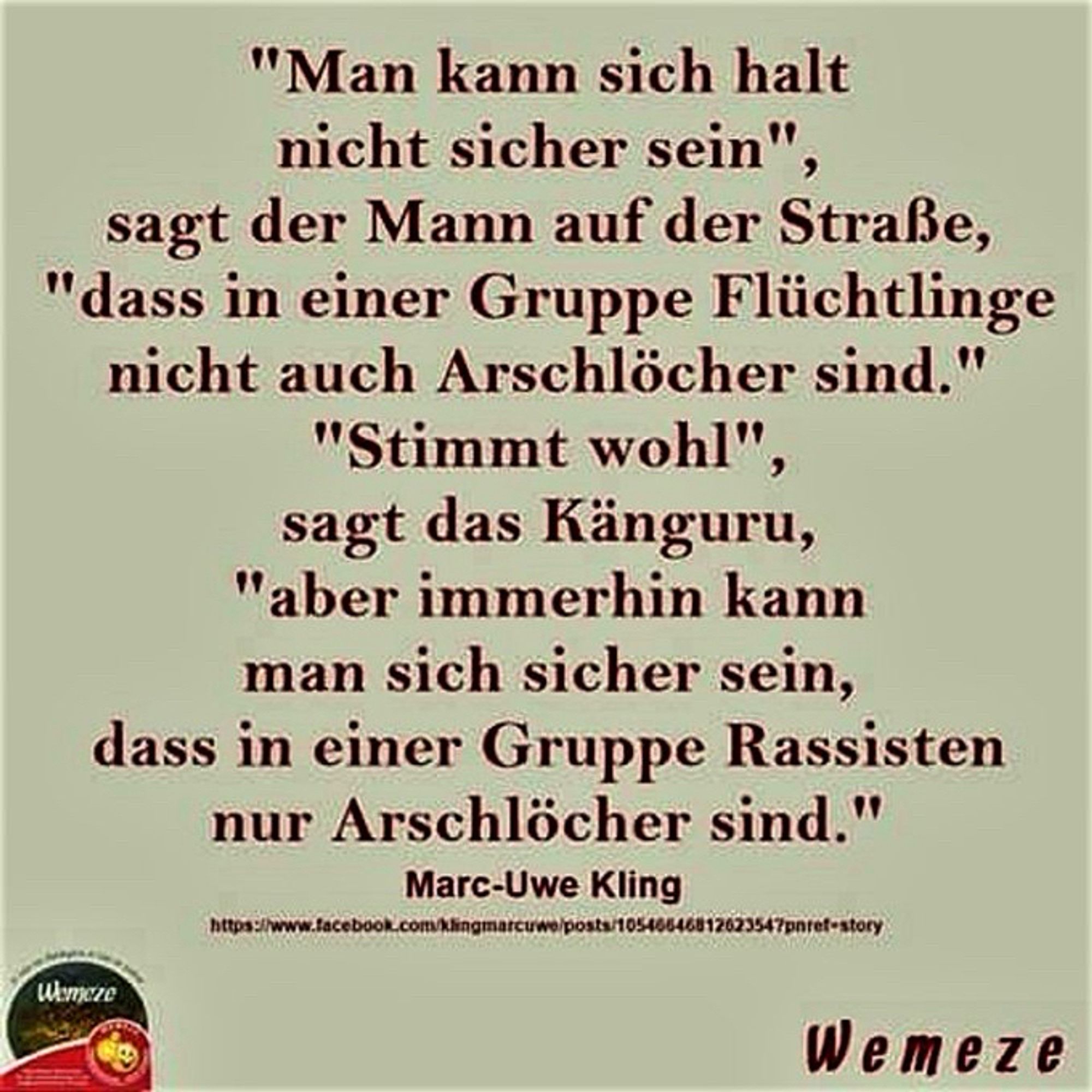 "Man kann sich halt nicht sicher sein", sagt der Mann auf der Straße,
"dass in einer Gruppe Flüchtlinge nicht auch Arschlöcher sind."
"Stimmt wohl", sagt das Känguru,
"aber immerhin kann man sich sicher sein, dass in einer Gruppe Rassisten nur Arschlöcher sind."
Marc-Uwe Kling