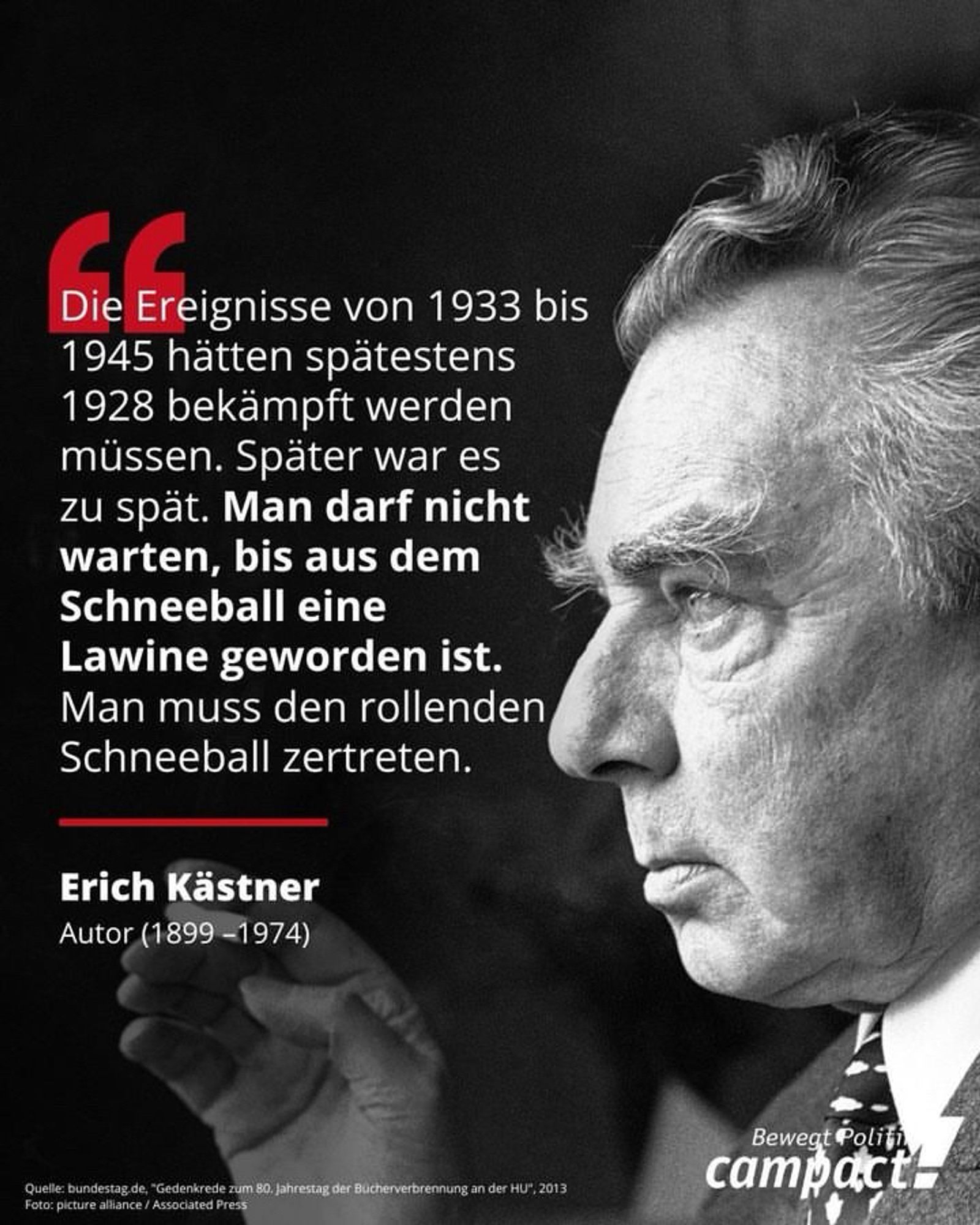 Die Ereignisse von 1933 bis 1945 hätten spätestens
1928 bekämpft werden müssen. Spater war es zu spät. Man darf nicht warten, bis aus dem Schneeball eine Lawine geworden ist.
Man muss den rollenden Schneeball zertreten.
Erich Kästner
Autor (1899-1974)