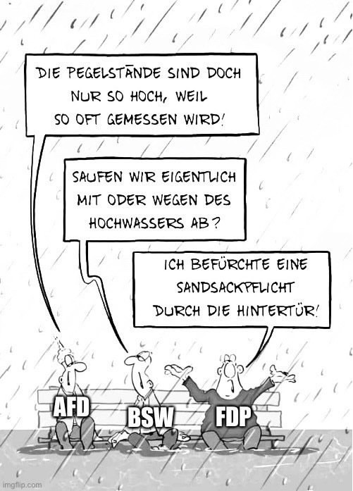 Cartoon: Drei Männer im Hochwasser
Afd: DIE PEGELSTÄNDE SIND DOCH NUR SO HOCH, WEIL SO OFT GEMESSEN WIRD!
bsw: SAUFEN WIR EIGENTLICH MIT ODER WEGEN DES HOCHWASSERS AB?
fdp: ICH BEFÜRCHTE EINE SANDSACKPFLICHT
DURCH DIE HINTERTÜR!