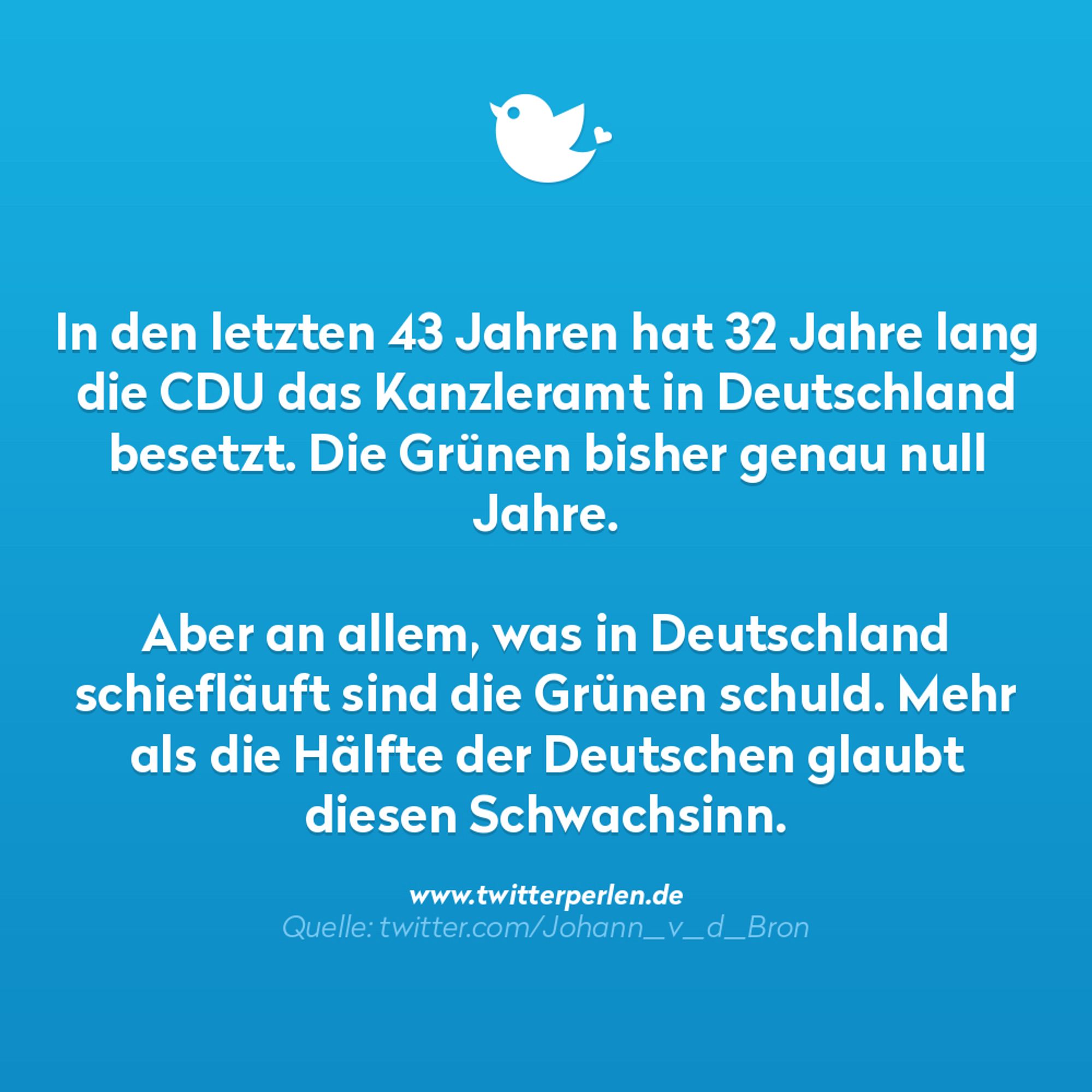 In den letzten 43 Jahren hat 32 Jahre lang die CDU das Kanzleramt in Deutschland besetzt. Die Grünen bisher genau null Jahre.
Aber an allem, was in Deutschland schiefläuft sind die Grünen schuld. Mehr als die Hälfte der Deutschen glaubt diesen Schwachsinn.
www.twitterperlen.de
Quelle: twitter.com/Johann_v_d_Bron