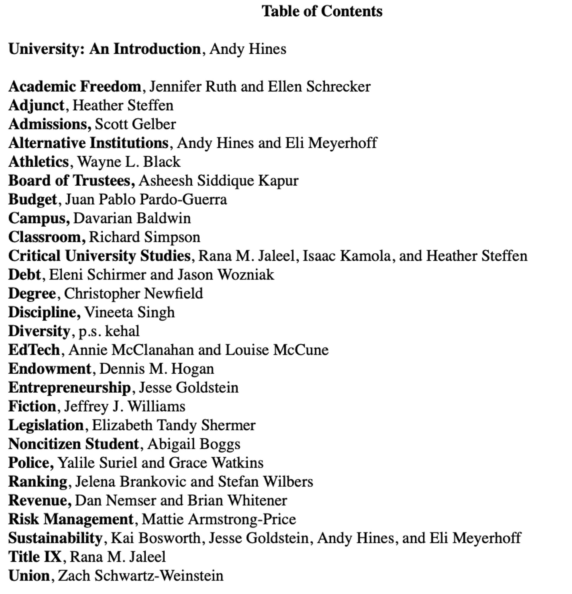 text of table of contents 
University: An Introduction, Andy Hines
Academic Freedom, Jennifer Ruth & Ellen Schrecker
Adjunct, Heather Steffen
Admissions, Scott Gelber
Alternative Institutions, Hines & Eli Meyerhoff
Athletics, Wayne L. Black
Board of Trustees, Asheesh Siddique Kapur
Budget, Juan Pablo Pardo-Guerra
Campus, Davarian Baldwin
Classroom, Richard Simpson
Critical University Studies, Rana M. Jaleel, Isaac Kamola, Heather Steffen
Debt, Eleni Schirmer, Jason Wozniak
Degree, Christopher Newfield
Discipline, Vineeta Singh
Diversity, p.s. kehal
EdTech, Annie McClanahan, Louise McCune
Endowment, Dennis M. Hogan
Entrepreneurship, Jesse Goldstein
Fiction, Jeffrey J. Williams
Legislation, Elizabeth Tandy Shermer
Noncitizen Student, Abigail Boggs
Police, Yalile Suriel, Grace Watkins
Ranking, Jelena Brankovic, Stefan Wilbers
Revenue, Dan Nemser,  Brian Whitener
Risk Management, Mattie Armstrong-Price
Sustainability, Kai Bosworth, Jesse Goldstein
Title IX, Jaleel
Union, Schwartz-Weinstein