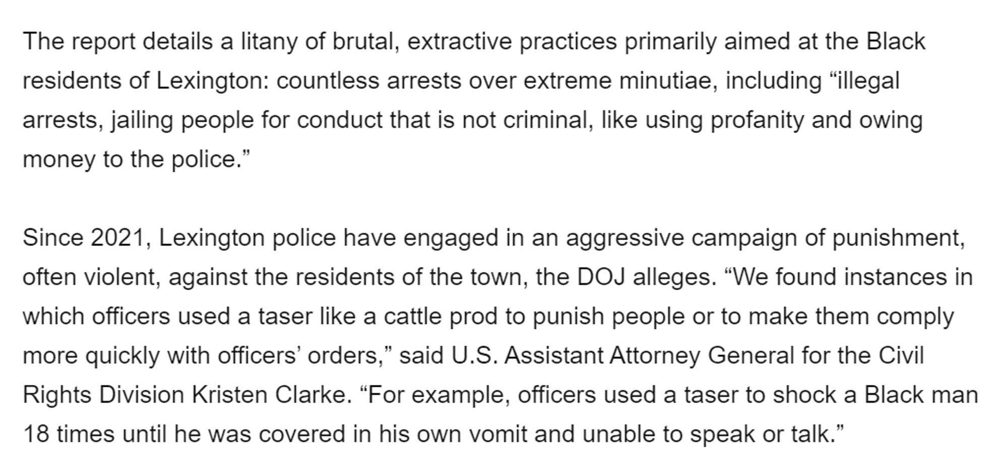 The report details a litany of brutal, extractive practices primarily aimed at the Black residents of Lexington: countless arrests over extreme minutiae, including “illegal arrests, jailing people for conduct that is not criminal, like using profanity and owing money to the police.”

Since 2021, Lexington police have engaged in an aggressive campaign of punishment, often violent, against the residents of the town, the DOJ alleges. “We found instances in which officers used a taser like a cattle prod to punish people or to make them comply more quickly with officers’ orders,” said U.S. Assistant Attorney General for the Civil Rights Division Kristen Clarke. “For example, officers used a taser to shock a Black man 18 times until he was covered in his own vomit and unable to speak or talk.”