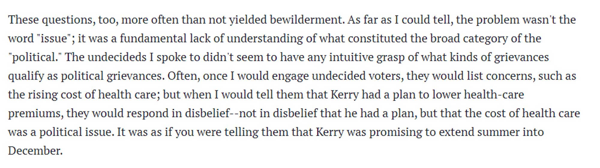 These questions, too, more often than not yielded bewilderment. As far as I could tell, the problem wasn't the word "issue"; it was a fundamental lack of understanding of what constituted the broad category of the "political." The undecideds I spoke to didn't seem to have any intuitive grasp of what kinds of grievances qualify as political grievances. Often, once I would engage undecided voters, they would list concerns, such as the rising cost of health care; but when I would tell them that Kerry had a plan to lower health-care premiums, they would respond in disbelief--not in disbelief that he had a plan, but that the cost of health care was a political issue. It was as if you were telling them that Kerry was promising to extend summer into December.