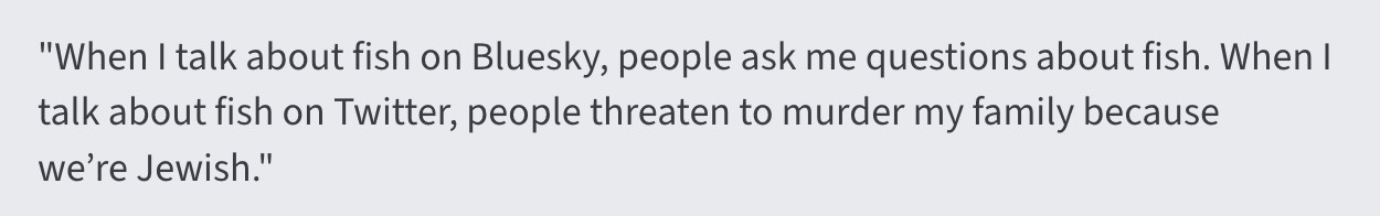 "When I talk about fish on Bluesky, people ask me questions about fish. When I talk about fish on Twitter, people threaten to murder my family because we’re Jewish."