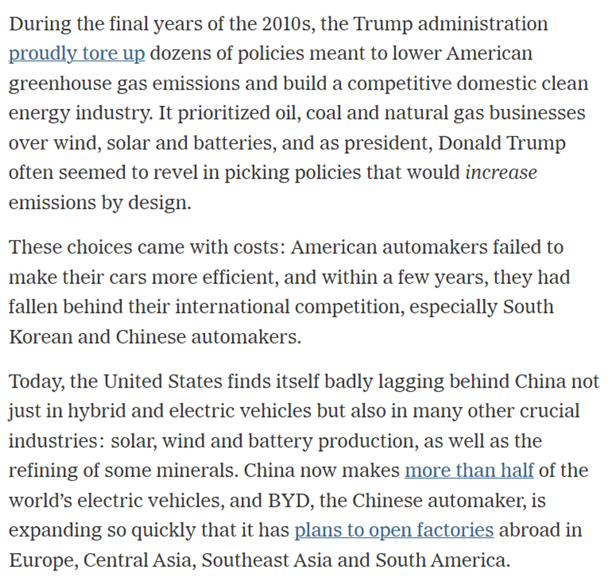 During the final years of the 2010s, the Trump administration proudly tore up dozens of policies meant to lower American greenhouse gas emissions and build a competitive domestic clean energy industry. It prioritized oil, coal and natural gas businesses over wind, solar and batteries, and as president, Donald Trump often seemed to revel in picking policies that would increase emissions by design.

These choices came with costs: American automakers failed to make their cars more efficient, and within a few years, they had fallen behind their international competition, especially South Korean and Chinese automakers.

Today, the United States finds itself badly lagging behind China not just in hybrid and electric vehicles but also in many other crucial industries: solar, wind and battery production, as well as the refining of some minerals. China now makes more than half of the world’s electric vehicles, and BYD, the Chinese automaker, is expanding so quickly that it has plans to open fac