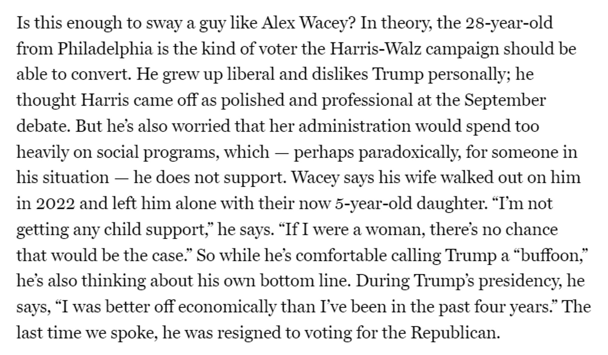 Is this enough to sway a guy like Alex Wacey? In theory, the 28-year-old from Philadelphia is the kind of voter the Harris-Walz campaign should be able to convert. He grew up liberal and dislikes Trump personally; he thought Harris came off as polished and professional at the September debate. But he’s also worried that her administration would spend too heavily on social programs, which — perhaps paradoxically, for someone in his situation — he does not support. Wacey says his wife walked out on him in 2022 and left him alone with their now 5-year-old daughter. “I’m not getting any child support,” he says. “If I were a woman, there’s no chance that would be the case.” So while he’s comfortable calling Trump a “buffoon,” he’s also thinking about his own bottom line. During Trump’s presidency, he says, “I was better off economically than I’ve been in the past four years.” The last time we spoke, he was resigned to voting for the Republican.