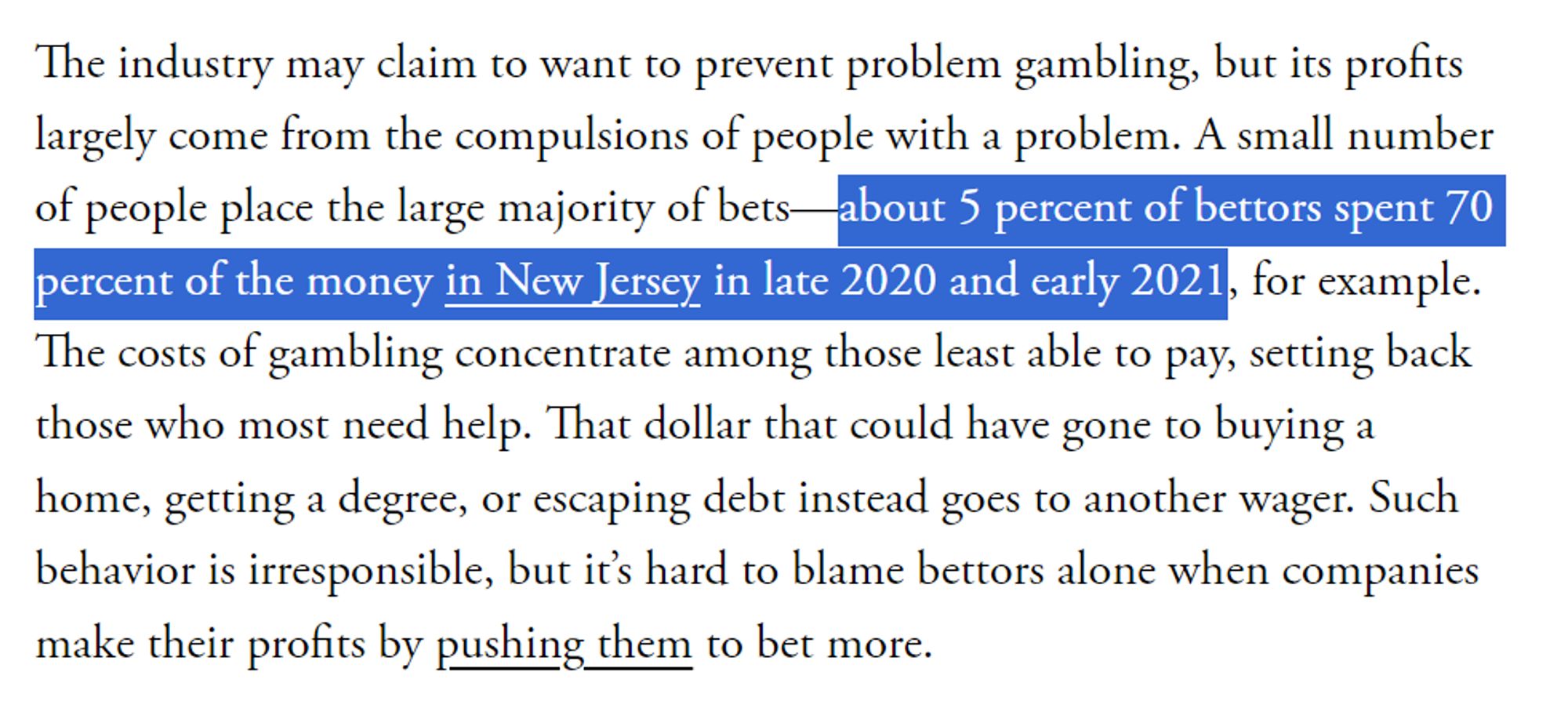 The industry may claim to want to prevent problem gambling, but its profits largely come from the compulsions of people with a problem. A small number of people place the large majority of bets—about 5 percent of bettors spent 70 percent of the money in New Jersey in late 2020 and early 2021, for example. The costs of gambling concentrate among those least able to pay, setting back those who most need help. That dollar that could have gone to buying a home, getting a degree, or escaping debt instead goes to another wager. Such behavior is irresponsible, but it’s hard to blame bettors alone when companies make their profits by pushing them to bet more.