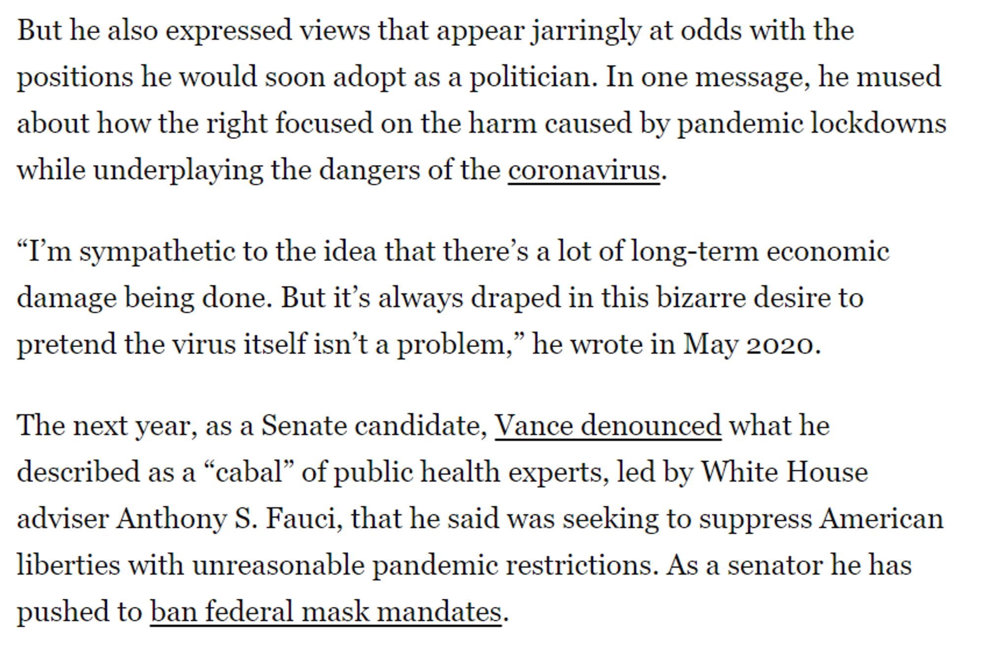 But he also expressed views that appear jarringly at odds with the positions he would soon adopt as a politician. In one message, he mused about how the right focused on the harm caused by pandemic lockdowns while underplaying the dangers of the coronavirus.

“I’m sympathetic to the idea that there’s a lot of long-term economic damage being done. But it’s always draped in this bizarre desire to pretend the virus itself isn’t a problem,” he wrote in May 2020.

The next year, as a Senate candidate, Vance denounced what he described as a “cabal” of public health experts, led by White House adviser Anthony S. Fauci, that he said was seeking to suppress American liberties with unreasonable pandemic restrictions. As a senator he has pushed to ban federal mask mandates.